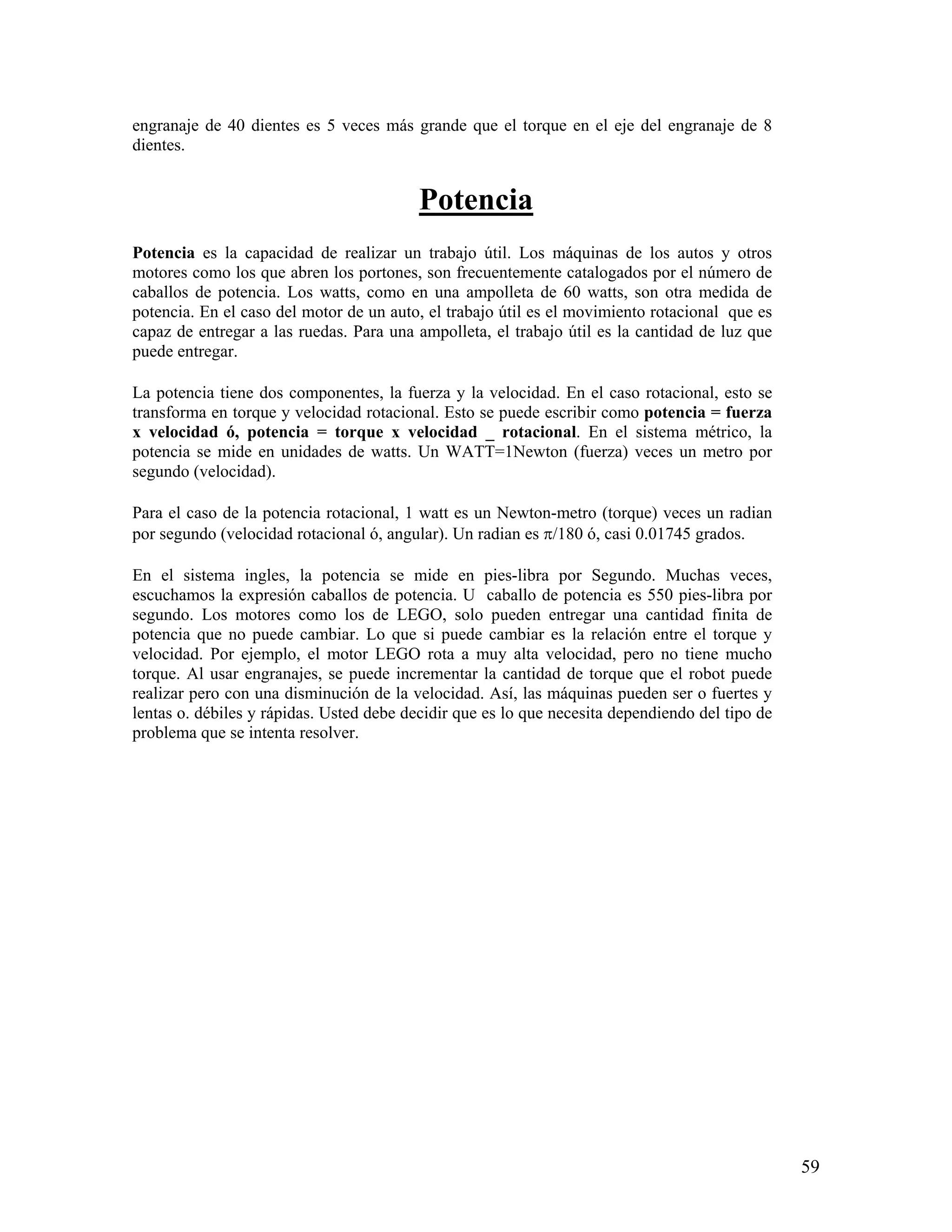 engranaje de 40 dientes es 5 veces más grande que el torque en el eje del engranaje de 8
dientes.


                                          Potencia
Potencia es la capacidad de realizar un trabajo útil. Los máquinas de los autos y otros
motores como los que abren los portones, son frecuentemente catalogados por el número de
caballos de potencia. Los watts, como en una ampolleta de 60 watts, son otra medida de
potencia. En el caso del motor de un auto, el trabajo útil es el movimiento rotacional que es
capaz de entregar a las ruedas. Para una ampolleta, el trabajo útil es la cantidad de luz que
puede entregar.

La potencia tiene dos componentes, la fuerza y la velocidad. En el caso rotacional, esto se
transforma en torque y velocidad rotacional. Esto se puede escribir como potencia = fuerza
x velocidad ó, potencia = torque x velocidad _ rotacional. En el sistema métrico, la
potencia se mide en unidades de watts. Un WATT=1Newton (fuerza) veces un metro por
segundo (velocidad).

Para el caso de la potencia rotacional, 1 watt es un Newton-metro (torque) veces un radian
por segundo (velocidad rotacional ó, angular). Un radian es π/180 ó, casi 0.01745 grados.

En el sistema ingles, la potencia se mide en pies-libra por Segundo. Muchas veces,
escuchamos la expresión caballos de potencia. U caballo de potencia es 550 pies-libra por
segundo. Los motores como los de LEGO, solo pueden entregar una cantidad finita de
potencia que no puede cambiar. Lo que si puede cambiar es la relación entre el torque y
velocidad. Por ejemplo, el motor LEGO rota a muy alta velocidad, pero no tiene mucho
torque. Al usar engranajes, se puede incrementar la cantidad de torque que el robot puede
realizar pero con una disminución de la velocidad. Así, las máquinas pueden ser o fuertes y
lentas o. débiles y rápidas. Usted debe decidir que es lo que necesita dependiendo del tipo de
problema que se intenta resolver.




                                                                                                 59
 