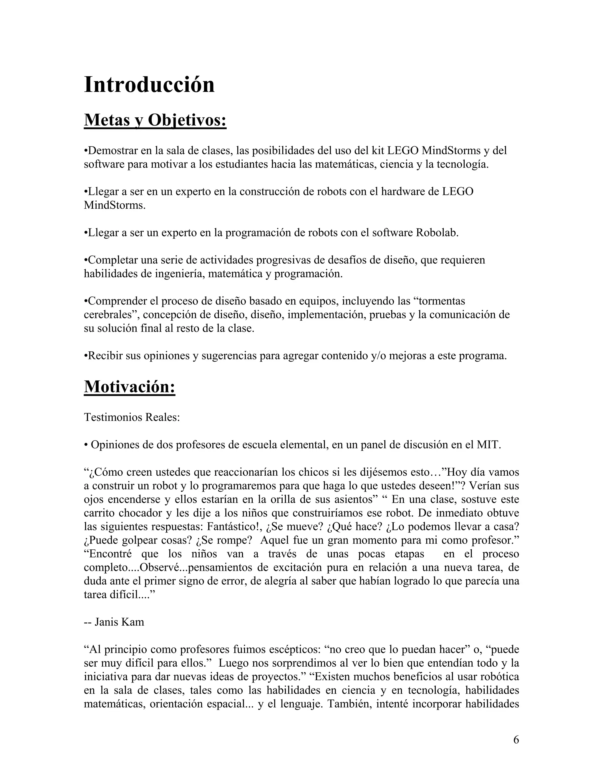 Introducción
Metas y Objetivos:
•Demostrar en la sala de clases, las posibilidades del uso del kit LEGO MindStorms y del
software para motivar a los estudiantes hacia las matemáticas, ciencia y la tecnología.

•Llegar a ser en un experto en la construcción de robots con el hardware de LEGO
MindStorms.

•Llegar a ser un experto en la programación de robots con el software Robolab.

•Completar una serie de actividades progresivas de desafíos de diseño, que requieren
habilidades de ingeniería, matemática y programación.

•Comprender el proceso de diseño basado en equipos, incluyendo las “tormentas
cerebrales”, concepción de diseño, diseño, implementación, pruebas y la comunicación de
su solución final al resto de la clase.

•Recibir sus opiniones y sugerencias para agregar contenido y/o mejoras a este programa.

Motivación:
Testimonios Reales:

• Opiniones de dos profesores de escuela elemental, en un panel de discusión en el MIT.

“¿Cómo creen ustedes que reaccionarían los chicos si les dijésemos esto…”Hoy día vamos
a construir un robot y lo programaremos para que haga lo que ustedes deseen!”? Verían sus
ojos encenderse y ellos estarían en la orilla de sus asientos” “ En una clase, sostuve este
carrito chocador y les dije a los niños que construiríamos ese robot. De inmediato obtuve
las siguientes respuestas: Fantástico!, ¿Se mueve? ¿Qué hace? ¿Lo podemos llevar a casa?
¿Puede golpear cosas? ¿Se rompe? Aquel fue un gran momento para mi como profesor.”
“Encontré que los niños van a través de unas pocas etapas                    en el proceso
completo....Observé...pensamientos de excitación pura en relación a una nueva tarea, de
duda ante el primer signo de error, de alegría al saber que habían logrado lo que parecía una
tarea difícil....”

-- Janis Kam

“Al principio como profesores fuimos escépticos: “no creo que lo puedan hacer” o, “puede
ser muy difícil para ellos.” Luego nos sorprendimos al ver lo bien que entendían todo y la
iniciativa para dar nuevas ideas de proyectos.” “Existen muchos beneficios al usar robótica
en la sala de clases, tales como las habilidades en ciencia y en tecnología, habilidades
matemáticas, orientación espacial... y el lenguaje. También, intenté incorporar habilidades


                                                                                           6
 