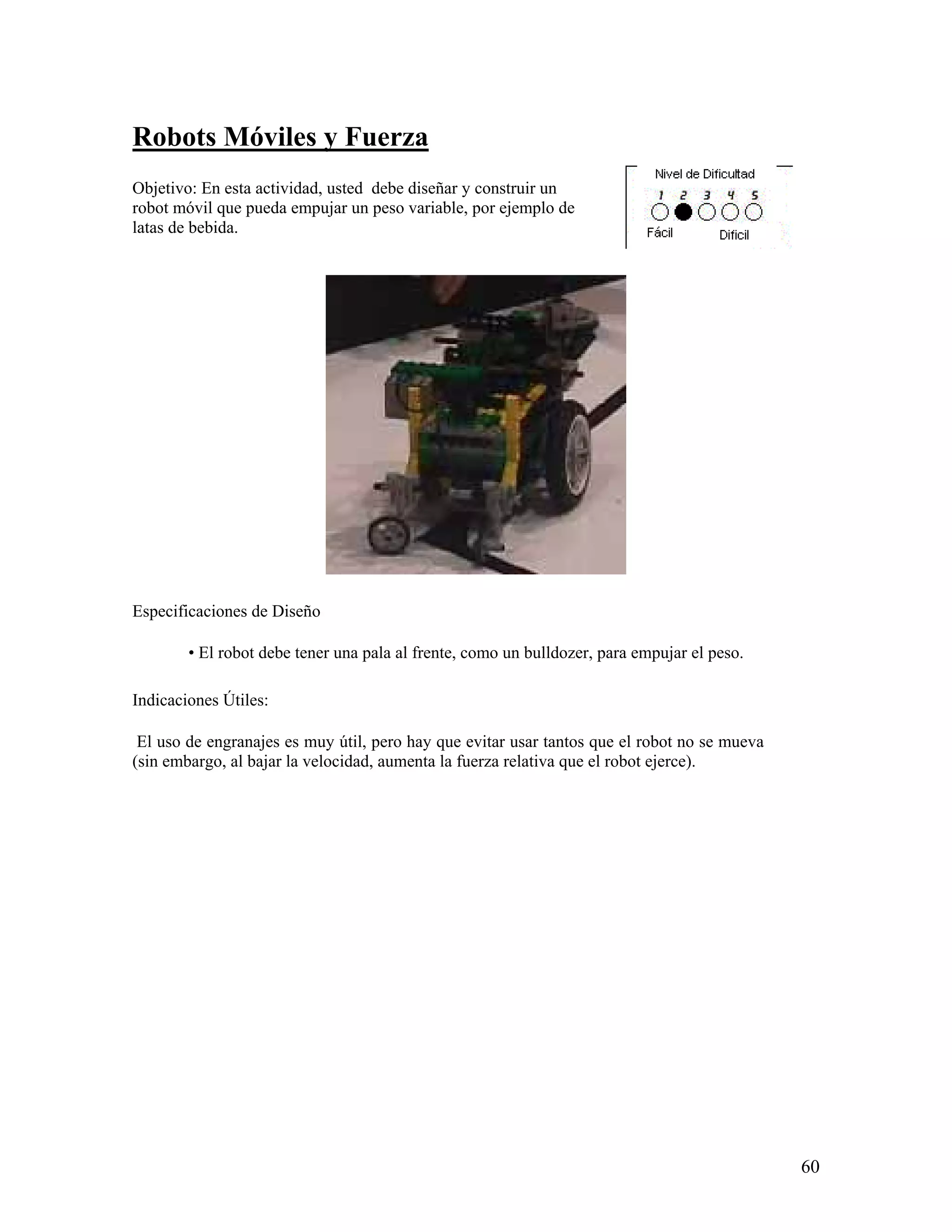 Robots Móviles y Fuerza
Objetivo: En esta actividad, usted debe diseñar y construir un
robot móvil que pueda empujar un peso variable, por ejemplo de
latas de bebida.




Especificaciones de Diseño

        • El robot debe tener una pala al frente, como un bulldozer, para empujar el peso.

Indicaciones Útiles:

 El uso de engranajes es muy útil, pero hay que evitar usar tantos que el robot no se mueva
(sin embargo, al bajar la velocidad, aumenta la fuerza relativa que el robot ejerce).




                                                                                              60
 