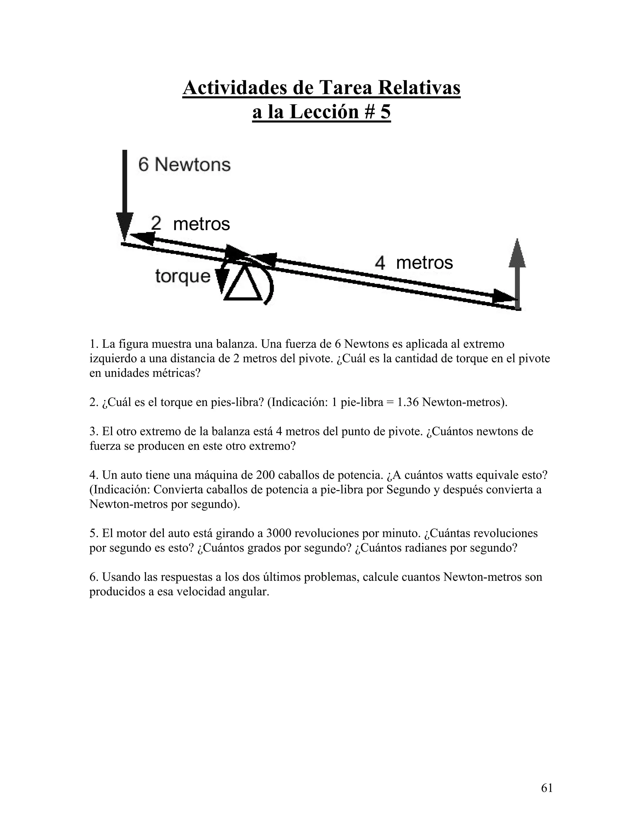 Actividades de Tarea Relativas
                         a la Lección # 5




                metros

                                                             metros



1. La figura muestra una balanza. Una fuerza de 6 Newtons es aplicada al extremo
izquierdo a una distancia de 2 metros del pivote. ¿Cuál es la cantidad de torque en el pivote
en unidades métricas?

2. ¿Cuál es el torque en pies-libra? (Indicación: 1 pie-libra = 1.36 Newton-metros).

3. El otro extremo de la balanza está 4 metros del punto de pivote. ¿Cuántos newtons de
fuerza se producen en este otro extremo?

4. Un auto tiene una máquina de 200 caballos de potencia. ¿A cuántos watts equivale esto?
(Indicación: Convierta caballos de potencia a pie-libra por Segundo y después convierta a
Newton-metros por segundo).

5. El motor del auto está girando a 3000 revoluciones por minuto. ¿Cuántas revoluciones
por segundo es esto? ¿Cuántos grados por segundo? ¿Cuántos radianes por segundo?

6. Usando las respuestas a los dos últimos problemas, calcule cuantos Newton-metros son
producidos a esa velocidad angular.




                                                                                           61
 