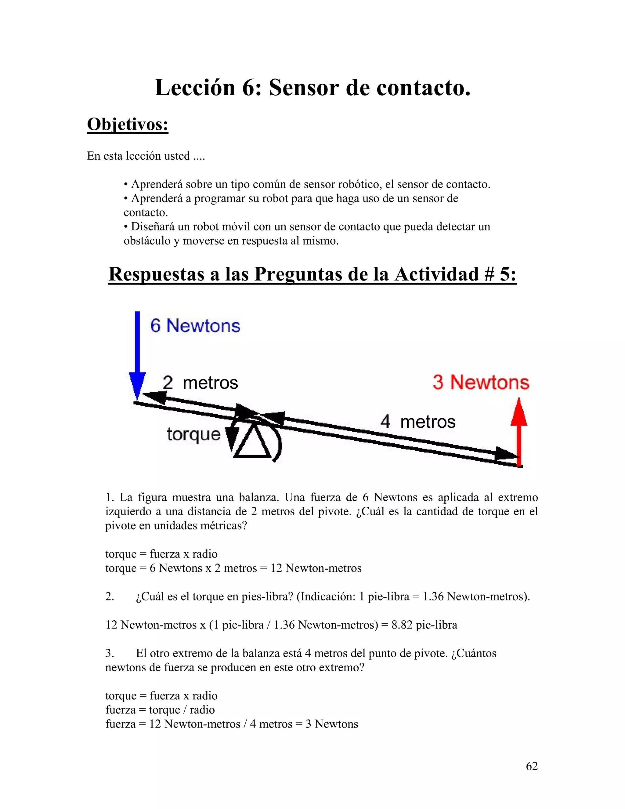Lección 6: Sensor de contacto.
Objetivos:
En esta lección usted ....

         • Aprenderá sobre un tipo común de sensor robótico, el sensor de contacto.
         • Aprenderá a programar su robot para que haga uso de un sensor de
         contacto.
         • Diseñará un robot móvil con un sensor de contacto que pueda detectar un
         obstáculo y moverse en respuesta al mismo.

    Respuestas a las Preguntas de la Actividad # 5:




                     metros

                                                                 metros


    1. La figura muestra una balanza. Una fuerza de 6 Newtons es aplicada al extremo
    izquierdo a una distancia de 2 metros del pivote. ¿Cuál es la cantidad de torque en el
    pivote en unidades métricas?

    torque = fuerza x radio
    torque = 6 Newtons x 2 metros = 12 Newton-metros

    2.     ¿Cuál es el torque en pies-libra? (Indicación: 1 pie-libra = 1.36 Newton-metros).

    12 Newton-metros x (1 pie-libra / 1.36 Newton-metros) = 8.82 pie-libra

    3.   El otro extremo de la balanza está 4 metros del punto de pivote. ¿Cuántos
    newtons de fuerza se producen en este otro extremo?

    torque = fuerza x radio
    fuerza = torque / radio
    fuerza = 12 Newton-metros / 4 metros = 3 Newtons


                                                                                           62
 