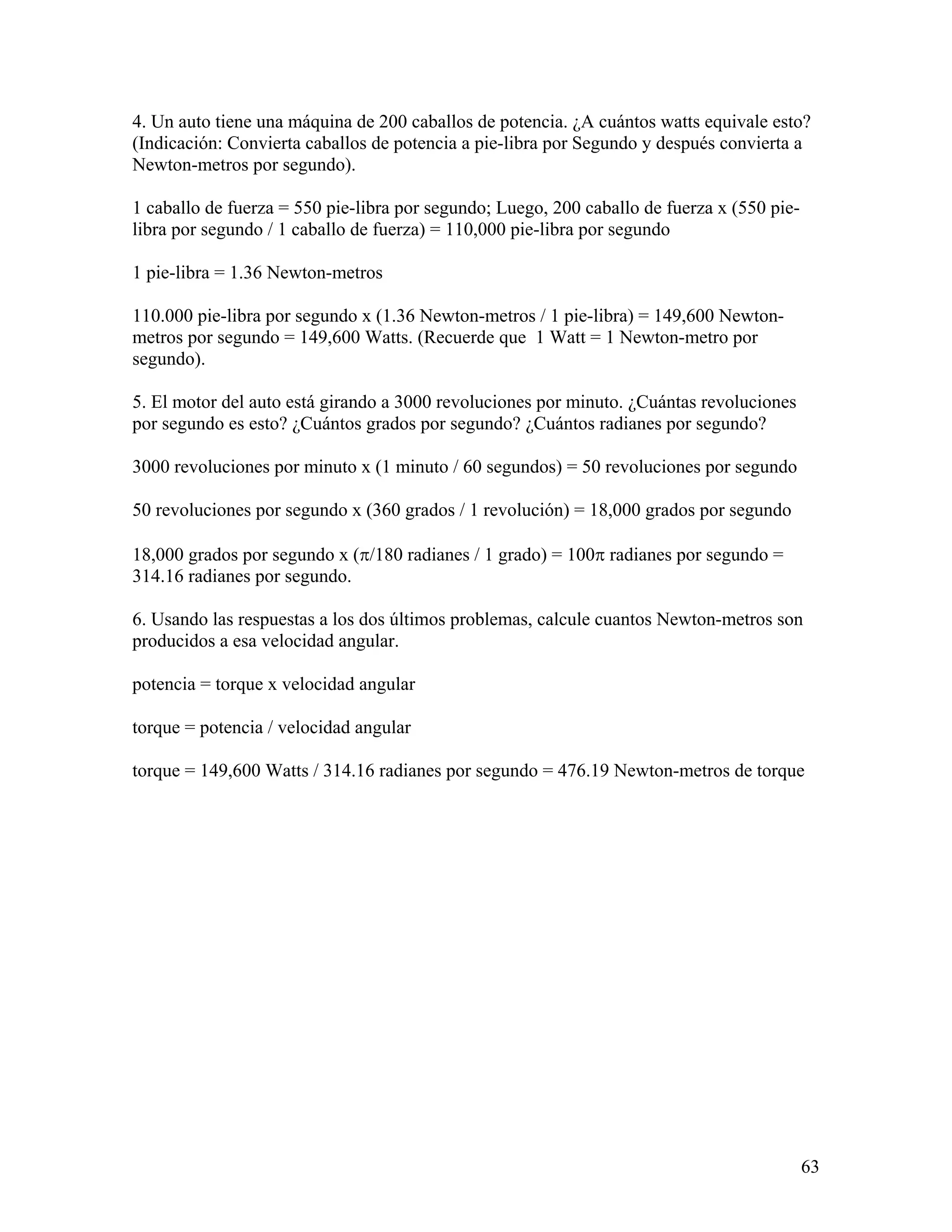 4. Un auto tiene una máquina de 200 caballos de potencia. ¿A cuántos watts equivale esto?
(Indicación: Convierta caballos de potencia a pie-libra por Segundo y después convierta a
Newton-metros por segundo).

1 caballo de fuerza = 550 pie-libra por segundo; Luego, 200 caballo de fuerza x (550 pie-
libra por segundo / 1 caballo de fuerza) = 110,000 pie-libra por segundo

1 pie-libra = 1.36 Newton-metros

110.000 pie-libra por segundo x (1.36 Newton-metros / 1 pie-libra) = 149,600 Newton-
metros por segundo = 149,600 Watts. (Recuerde que 1 Watt = 1 Newton-metro por
segundo).

5. El motor del auto está girando a 3000 revoluciones por minuto. ¿Cuántas revoluciones
por segundo es esto? ¿Cuántos grados por segundo? ¿Cuántos radianes por segundo?

3000 revoluciones por minuto x (1 minuto / 60 segundos) = 50 revoluciones por segundo

50 revoluciones por segundo x (360 grados / 1 revolución) = 18,000 grados por segundo

18,000 grados por segundo x (π/180 radianes / 1 grado) = 100π radianes por segundo =
314.16 radianes por segundo.

6. Usando las respuestas a los dos últimos problemas, calcule cuantos Newton-metros son
producidos a esa velocidad angular.

potencia = torque x velocidad angular

torque = potencia / velocidad angular

torque = 149,600 Watts / 314.16 radianes por segundo = 476.19 Newton-metros de torque




                                                                                            63
 