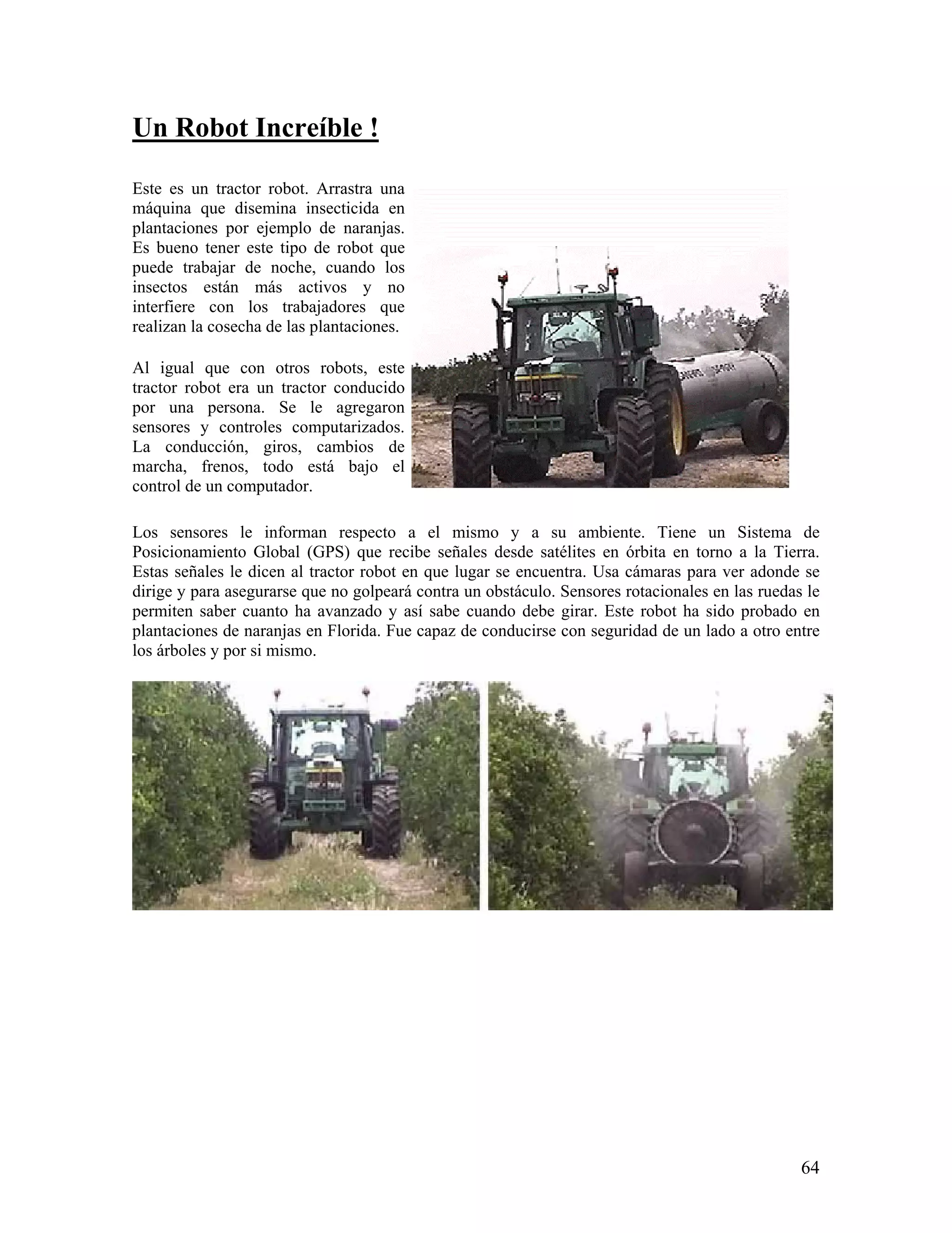 Un Robot Increíble !

Este es un tractor robot. Arrastra una
máquina que disemina insecticida en
plantaciones por ejemplo de naranjas.
Es bueno tener este tipo de robot que
puede trabajar de noche, cuando los
insectos están más activos y no
interfiere con los trabajadores que
realizan la cosecha de las plantaciones.

Al igual que con otros robots, este
tractor robot era un tractor conducido
por una persona. Se le agregaron
sensores y controles computarizados.
La conducción, giros, cambios de
marcha, frenos, todo está bajo el
control de un computador.

Los sensores le informan respecto a el mismo y a su ambiente. Tiene un Sistema de
Posicionamiento Global (GPS) que recibe señales desde satélites en órbita en torno a la Tierra.
Estas señales le dicen al tractor robot en que lugar se encuentra. Usa cámaras para ver adonde se
dirige y para asegurarse que no golpeará contra un obstáculo. Sensores rotacionales en las ruedas le
permiten saber cuanto ha avanzado y así sabe cuando debe girar. Este robot ha sido probado en
plantaciones de naranjas en Florida. Fue capaz de conducirse con seguridad de un lado a otro entre
los árboles y por si mismo.




                                                                                                 64
 