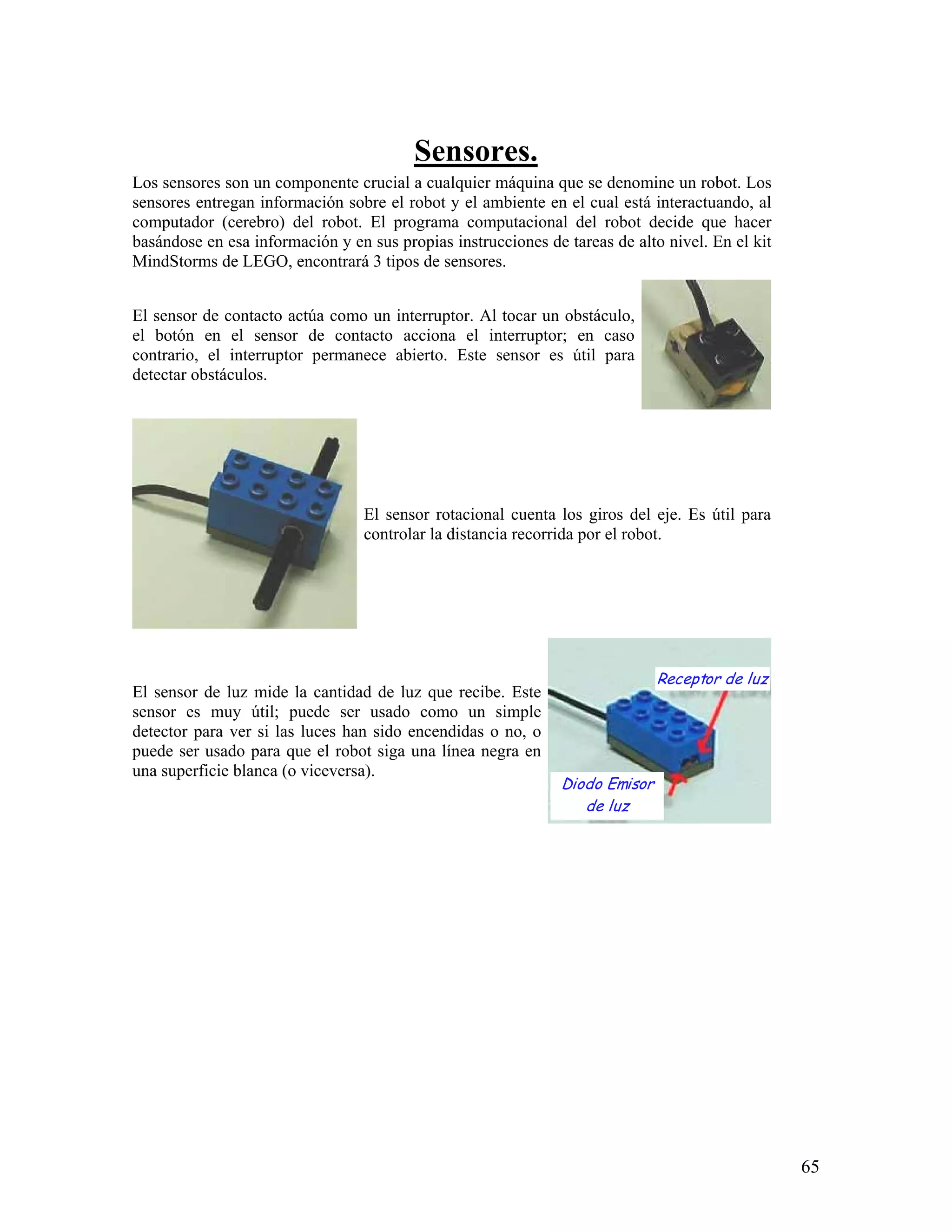 Sensores.
Los sensores son un componente crucial a cualquier máquina que se denomine un robot. Los
sensores entregan información sobre el robot y el ambiente en el cual está interactuando, al
computador (cerebro) del robot. El programa computacional del robot decide que hacer
basándose en esa información y en sus propias instrucciones de tareas de alto nivel. En el kit
MindStorms de LEGO, encontrará 3 tipos de sensores.


El sensor de contacto actúa como un interruptor. Al tocar un obstáculo,
el botón en el sensor de contacto acciona el interruptor; en caso
contrario, el interruptor permanece abierto. Este sensor es útil para
detectar obstáculos.




                                  El sensor rotacional cuenta los giros del eje. Es útil para
                                  controlar la distancia recorrida por el robot.




                                                                              Receptor de luz
El sensor de luz mide la cantidad de luz que recibe. Este
sensor es muy útil; puede ser usado como un simple
detector para ver si las luces han sido encendidas o no, o
puede ser usado para que el robot siga una línea negra en
una superficie blanca (o viceversa).
                                                               Diodo Emisor
                                                                  de luz




                                                                                                 65
 