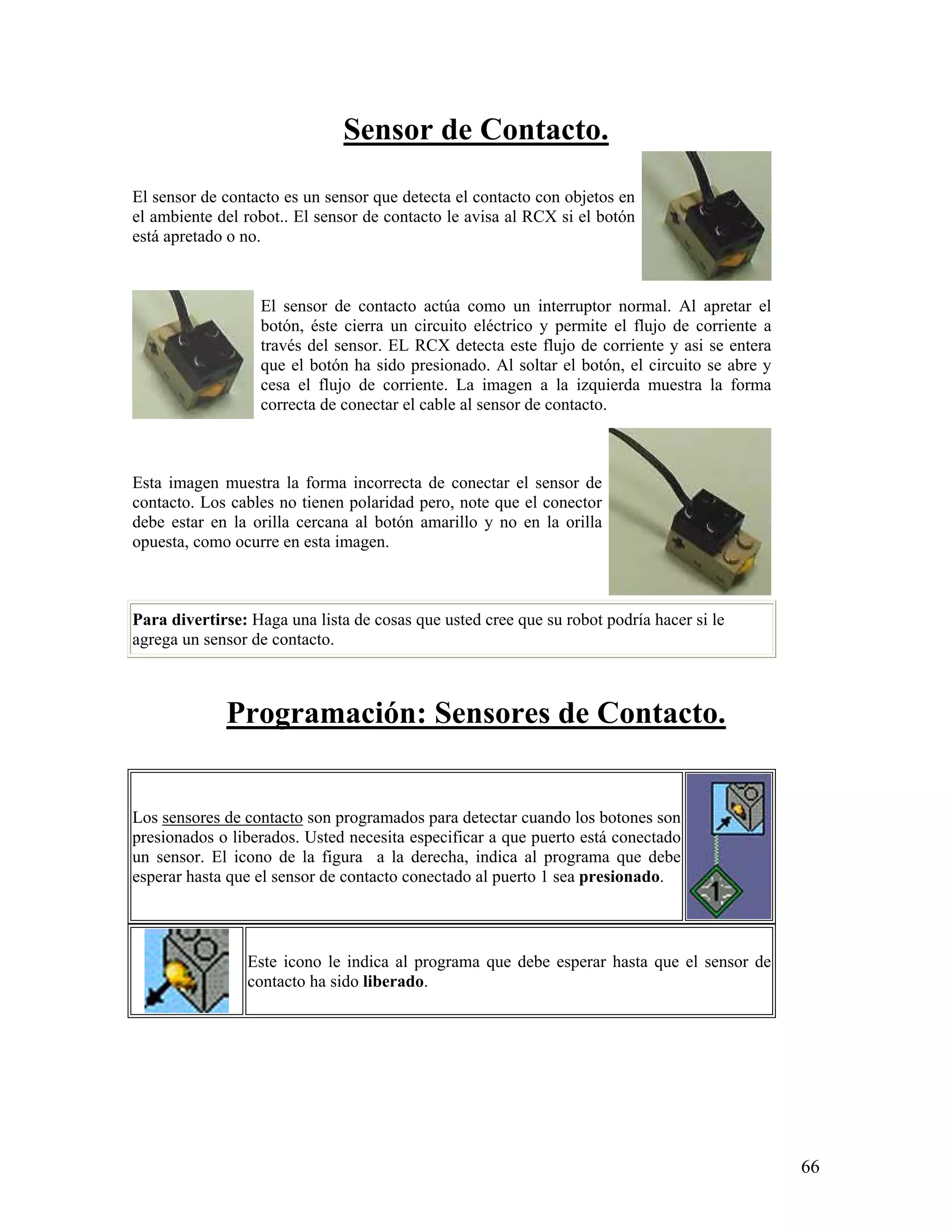 Sensor de Contacto.

El sensor de contacto es un sensor que detecta el contacto con objetos en
el ambiente del robot.. El sensor de contacto le avisa al RCX si el botón
está apretado o no.



                  El sensor de contacto actúa como un interruptor normal. Al apretar el
                  botón, éste cierra un circuito eléctrico y permite el flujo de corriente a
                  través del sensor. EL RCX detecta este flujo de corriente y asi se entera
                  que el botón ha sido presionado. Al soltar el botón, el circuito se abre y
                  cesa el flujo de corriente. La imagen a la izquierda muestra la forma
                  correcta de conectar el cable al sensor de contacto.



Esta imagen muestra la forma incorrecta de conectar el sensor de
contacto. Los cables no tienen polaridad pero, note que el conector
debe estar en la orilla cercana al botón amarillo y no en la orilla
opuesta, como ocurre en esta imagen.



Para divertirse: Haga una lista de cosas que usted cree que su robot podría hacer si le
agrega un sensor de contacto.



             Programación: Sensores de Contacto.


Los sensores de contacto son programados para detectar cuando los botones son
presionados o liberados. Usted necesita especificar a que puerto está conectado
un sensor. El icono de la figura a la derecha, indica al programa que debe
esperar hasta que el sensor de contacto conectado al puerto 1 sea presionado.



                Este icono le indica al programa que debe esperar hasta que el sensor de
                contacto ha sido liberado.




                                                                                               66
 