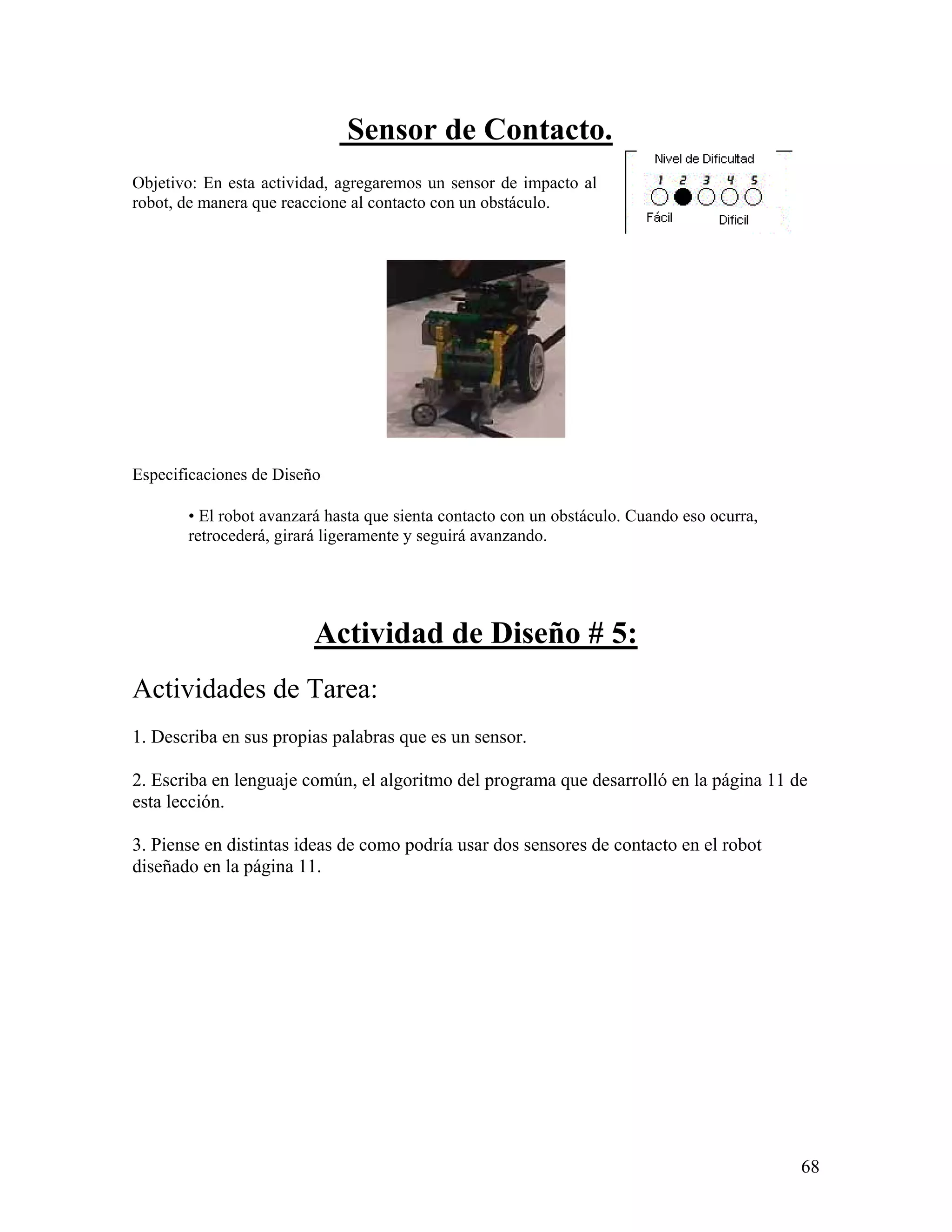 Sensor de Contacto.
Objetivo: En esta actividad, agregaremos un sensor de impacto al
robot, de manera que reaccione al contacto con un obstáculo.




Especificaciones de Diseño

       • El robot avanzará hasta que sienta contacto con un obstáculo. Cuando eso ocurra,
       retrocederá, girará ligeramente y seguirá avanzando.




                         Actividad de Diseño # 5:
Actividades de Tarea:
1. Describa en sus propias palabras que es un sensor.

2. Escriba en lenguaje común, el algoritmo del programa que desarrolló en la página 11 de
esta lección.

3. Piense en distintas ideas de como podría usar dos sensores de contacto en el robot
diseñado en la página 11.




                                                                                            68
 