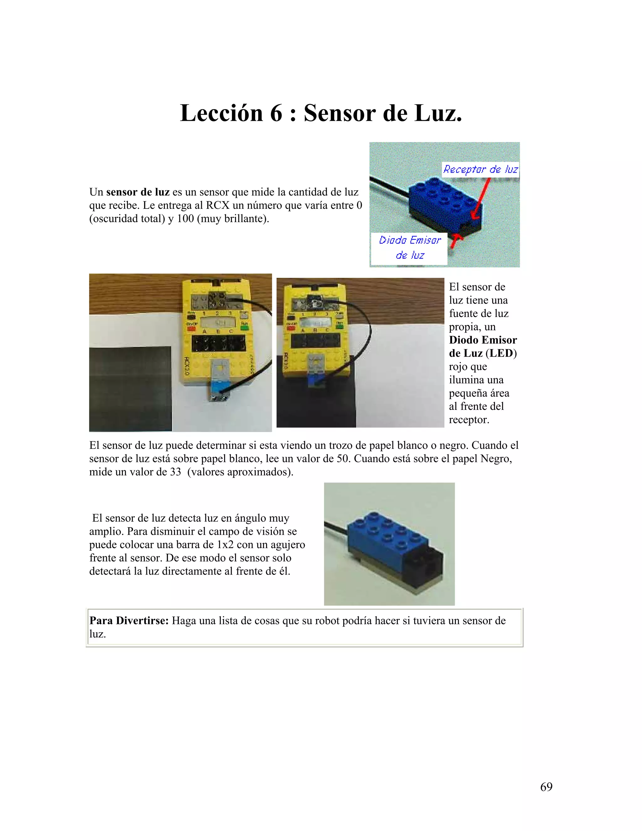 Lección 6 : Sensor de Luz.

Un sensor de luz es un sensor que mide la cantidad de luz
que recibe. Le entrega al RCX un número que varía entre 0
(oscuridad total) y 100 (muy brillante).




                                                                             El sensor de
                                                                             luz tiene una
                                                                             fuente de luz
                                                                             propia, un
                                                                             Diodo Emisor
                                                                             de Luz (LED)
                                                                             rojo que
                                                                             ilumina una
                                                                             pequeña área
                                                                             al frente del
                                                                             receptor.

El sensor de luz puede determinar si esta viendo un trozo de papel blanco o negro. Cuando el
sensor de luz está sobre papel blanco, lee un valor de 50. Cuando está sobre el papel Negro,
mide un valor de 33 (valores aproximados).



 El sensor de luz detecta luz en ángulo muy
amplio. Para disminuir el campo de visión se
puede colocar una barra de 1x2 con un agujero
frente al sensor. De ese modo el sensor solo
detectará la luz directamente al frente de él.



Para Divertirse: Haga una lista de cosas que su robot podría hacer si tuviera un sensor de
luz.




                                                                                               69
 