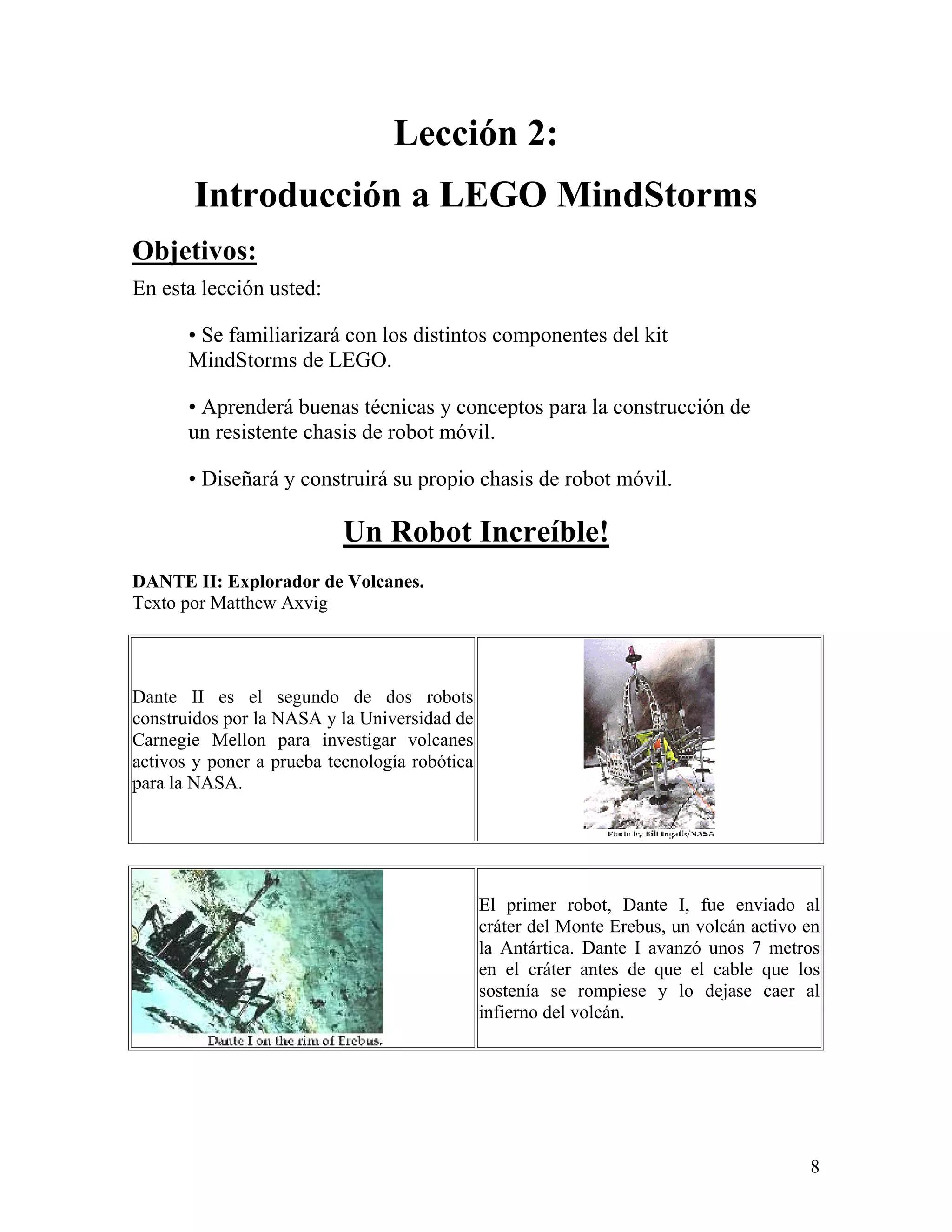 Lección 2:
        Introducción a LEGO MindStorms
Objetivos:
En esta lección usted:

       • Se familiarizará con los distintos componentes del kit
       MindStorms de LEGO.

       • Aprenderá buenas técnicas y conceptos para la construcción de
       un resistente chasis de robot móvil.

       • Diseñará y construirá su propio chasis de robot móvil.

                           Un Robot Increíble!
DANTE II: Explorador de Volcanes.
Texto por Matthew Axvig




Dante II es el segundo de dos robots
construidos por la NASA y la Universidad de
Carnegie Mellon para investigar volcanes
activos y poner a prueba tecnología robótica
para la NASA.




                                               El primer robot, Dante I, fue enviado al
                                               cráter del Monte Erebus, un volcán activo en
                                               la Antártica. Dante I avanzó unos 7 metros
                                               en el cráter antes de que el cable que los
                                               sostenía se rompiese y lo dejase caer al
                                               infierno del volcán.




                                                                                         8
 