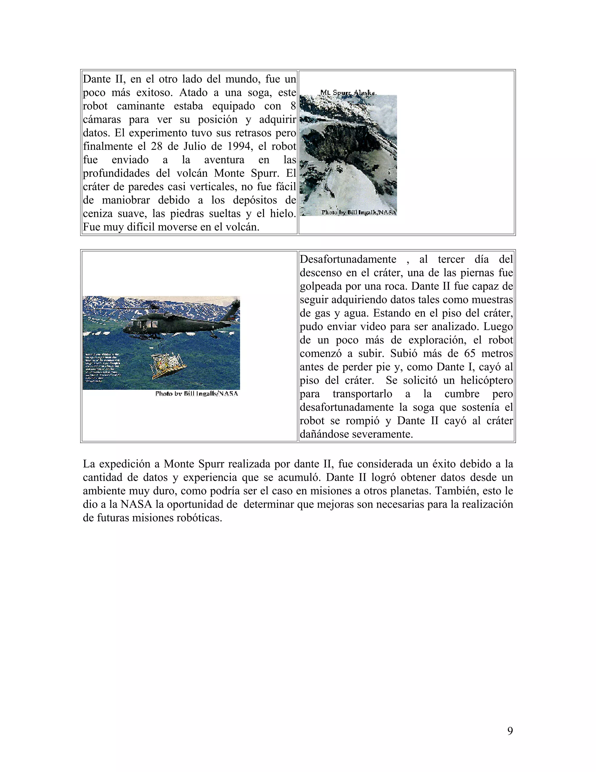 Dante II, en el otro lado del mundo, fue un
poco más exitoso. Atado a una soga, este
robot caminante estaba equipado con 8
cámaras para ver su posición y adquirir
datos. El experimento tuvo sus retrasos pero
finalmente el 28 de Julio de 1994, el robot
fue enviado a la aventura en las
profundidades del volcán Monte Spurr. El
cráter de paredes casi verticales, no fue fácil
de maniobrar debido a los depósitos de
ceniza suave, las piedras sueltas y el hielo.
Fue muy difícil moverse en el volcán.

                                                  Desafortunadamente , al tercer día del
                                                  descenso en el cráter, una de las piernas fue
                                                  golpeada por una roca. Dante II fue capaz de
                                                  seguir adquiriendo datos tales como muestras
                                                  de gas y agua. Estando en el piso del cráter,
                                                  pudo enviar video para ser analizado. Luego
                                                  de un poco más de exploración, el robot
                                                  comenzó a subir. Subió más de 65 metros
                                                  antes de perder pie y, como Dante I, cayó al
                                                  piso del cráter. Se solicitó un helicóptero
                                                  para transportarlo a la cumbre pero
                                                  desafortunadamente la soga que sostenía el
                                                  robot se rompió y Dante II cayó al cráter
                                                  dañándose severamente.

La expedición a Monte Spurr realizada por dante II, fue considerada un éxito debido a la
cantidad de datos y experiencia que se acumuló. Dante II logró obtener datos desde un
ambiente muy duro, como podría ser el caso en misiones a otros planetas. También, esto le
dio a la NASA la oportunidad de determinar que mejoras son necesarias para la realización
de futuras misiones robóticas.




                                                                                             9
 