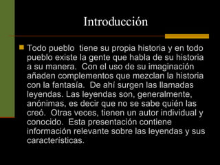Todo pueblo  tiene su propia historia y en todo pueblo existe la gente que habla de su historia a su manera.  Con el uso de su imaginación añaden complementos que mezclan la historia con la fantasía.  De ahí surgen las llamadas leyendas. Las leyendas son, generalmente, anónimas, es decir que no se sabe quién las creó.  Otras veces, tienen un autor individual y conocido.  Esta presentación contiene información relevante sobre las leyendas y sus características.     Introducción 
