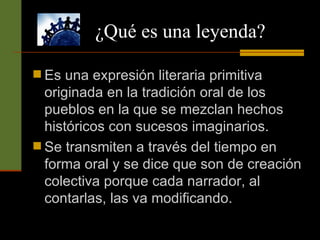 ¿Qué es una leyenda? Es una expresión literaria primitiva originada en la tradición oral de los pueblos en la que se mezclan hechos históricos con sucesos imaginarios. Se transmiten a través del tiempo en forma oral y se dice que son de creación colectiva porque cada narrador, al contarlas, las va modificando.  