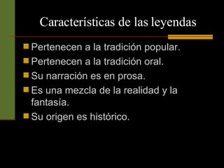 Características de las leyendas Pertenecen a la tradición popular. Pertenecen a la tradición oral. Su narración es en prosa. Es una mezcla de la realidad y la fantasía. Su origen es histórico. 