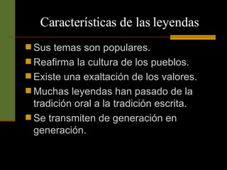 Características de las leyendas Sus temas son populares. Reafirma la cultura de los pueblos. Existe una exaltación de los valores. Muchas leyendas han pasado de la tradición oral a la tradición escrita. Se transmiten de generación en generación. 