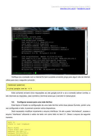 Laboratório de Sistemas Embarcados Críticos (LSEC)
www.lsec.icmc.usp.br – lsec@icmc.usp.br
10
Verifique se a conexão com a internet foi bem sucedida enviando pings para algum site da internet,
utilize para isso o seguinte comando:
Este comando enviará cinco requisições ao site google.com.br e se a conexão estiver correta, o
site retornará as respostas, caso contrário o terminal avisa que o servidor é inalcançável.
5.2. Configurar acesso para uma rede Ad-Hoc
Este tópico é focado na configuração de uma rede Ad-Hoc entre duas placas Gumstix, porém uma
vez configurada a rede, é possível conectar outros dispositivos.
Será necessário modificar novamente o arquivo interfaces. Vá até a pasta “/etc/network”, acesse o
arquivo “interfaces” utilizando o editor de texto vim como feito no item 5.1. Deixe o arquivo da seguinte
maneira:
[terminal-gumstix]
# ping google.com.br –c 5
auto lo
iface lo inet loopback
#auto wlan0
iface wlan0 inet static
address 192.168.1.1
netmask 255.255.255.0
wireless-mode ad-hoc
 