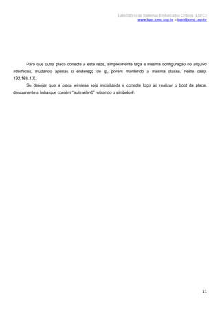 Laboratório de Sistemas Embarcados Críticos (LSEC)
www.lsec.icmc.usp.br – lsec@icmc.usp.br
11
Para que outra placa conecte a esta rede, simplesmente faça a mesma configuração no arquivo
interfaces, mudando apenas o endereço de ip, porém mantendo a mesma classe, neste caso,
192.168.1.X.
Se desejar que a placa wireless seja inicializada e conecte logo ao realizar o boot da placa,
descomente a linha que contém “auto wlan0” retirando o símbolo #.
 