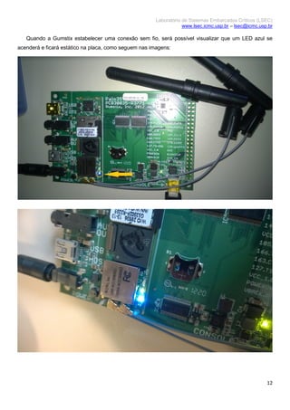 Laboratório de Sistemas Embarcados Críticos (LSEC)
www.lsec.icmc.usp.br – lsec@icmc.usp.br
12
Quando a Gumstix estabelecer uma conexão sem fio, será possível visualizar que um LED azul se
acenderá e ficará estático na placa, como seguem nas imagens:
 