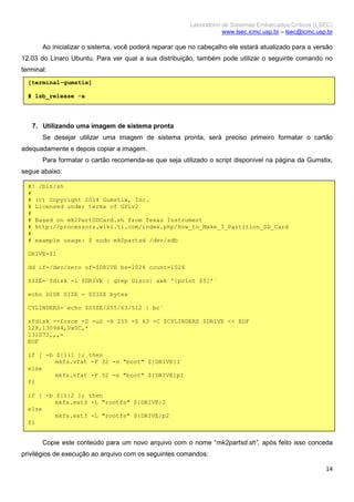 Laboratório de Sistemas Embarcados Críticos (LSEC)
www.lsec.icmc.usp.br – lsec@icmc.usp.br
14
Ao inicializar o sistema, você poderá reparar que no cabeçalho ele estará atualizado para a versão
12.03 do Linaro Ubuntu. Para ver qual a sua distribuição, também pode utilizar o seguinte comando no
terminal:
7. Utilizando uma imagem de sistema pronta
Se desejar utilizar uma imagem de sistema pronta, será preciso primeiro formatar o cartão
adequadamente e depois copiar a imagem.
Para formatar o cartão recomenda-se que seja utilizado o script disponível na página da Gumstix,
segue abaixo:
Copie este conteúdo para um novo arquivo com o nome “mk2partsd.sh”, após feito isso conceda
privilégios de execução ao arquivo com os seguintes comandos:
[terminal-gumstix]
# lsb_release -a
#! /bin/sh
#
# (c) Copyright 2014 Gumstix, Inc.
# Licensed under terms of GPLv2
#
# Based on mk2PartSDCard.sh from Texas Instrument
# http://processors.wiki.ti.com/index.php/How_to_Make_3_Partition_SD_Card
#
# example usage: $ sudo mk2partsd /dev/sdb
DRIVE=$1
dd if=/dev/zero of=$DRIVE bs=1024 count=1024
SIZE=`fdisk -l $DRIVE | grep Disco| awk '{print $5}'`
echo DISK SIZE - $SIZE bytes
CYLINDERS=`echo $SIZE/255/63/512 | bc`
sfdisk --force -D -uS -H 255 -S 63 -C $CYLINDERS $DRIVE << EOF
128,130944,0x0C,*
131072,,,-
EOF
if [ -b ${1}1 ]; then
mkfs.vfat -F 32 -n "boot" ${DRIVE}1
else
mkfs.vfat -F 32 -n "boot" ${DRIVE}p1
fi
if [ -b ${1}2 ]; then
mkfs.ext3 -L "rootfs" ${DRIVE}2
else
mkfs.ext3 -L "rootfs" ${DRIVE}p2
fi
 