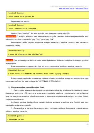 Laboratório de Sistemas Embarcados Críticos (LSEC)
www.lsec.icmc.usp.br – lsec@icmc.usp.br
15
Depois execute o script:
Onde o X em “/dev/sdX” é a letra atribuída pelo sistema ao cartão microSD.
Observação: O script foi adaptado para sistemas em português, caso seu sistema esteja em inglês, será
necessário modificar o comando “grep Disco” para “grep Disk”.
Formatado o cartão, pegue o arquivo de imagem e execute o seguinte comando para transferir a
imagem ao cartão:
Atenção: Este processo pode demorar várias horas dependendo do tamanho original da imagem, por isso
seja paciente.
Para acompanhar o processo de cópia, abra um novo terminal e utilize o seguinte comando:
Este comando mostrará o processo de cópia no primeiro terminal de tempos em tempos, de acordo
com o valor definido por você no lugar de “<INTERVAL IN SECONDS>”.
8. Recomendações e considerações finais
1 - Caso a placa apresente kernel panic na primeira inicialização, simplesmente desligue a mesma
da energia e da porta USB, reconecte a placa no computador, realize a conexão serial pelo software e
ligue na energia para realizar o boot novamente, o sistema de arquivos será corrigido e a placa deverá
inicializar normalmente.
2- Caso o terminal da placa fique travado, desligue a mesma e verifique se a Gumstix está bem
encaixada na placa de expansão.
3 - Para desligar a placa de forma segura sem corromper o sistema de arquivos, procure sempre
utilizar o seguinte comando:
[terminal-desktop]
$ sudo chmod +x mk2partsd.sh
[terminal-desktop]
$ sudo ./mk2partsd.sh /dev/sdX
[terminal-desktop]
$ sudo dd if=arquivo.img of=/dev/sdX
[terminal-desktop]
$ sudo watch -n <INTERVAL IN SECONDS> kill -USR1 $(pgrep '^dd$')
[terminal-gumstix]
# shutdown –h now
 