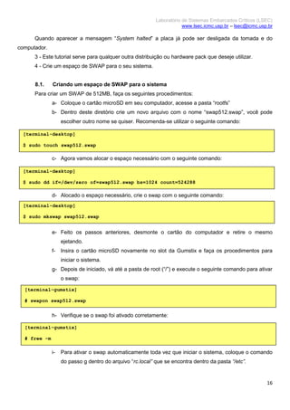 Laboratório de Sistemas Embarcados Críticos (LSEC)
www.lsec.icmc.usp.br – lsec@icmc.usp.br
16
Quando aparecer a mensagem “System halted” a placa já pode ser desligada da tomada e do
computador.
3 - Este tutorial serve para qualquer outra distribuição ou hardware pack que deseje utilizar.
4 - Crie um espaço de SWAP para o seu sistema.
8.1. Criando um espaço de SWAP para o sistema
Para criar um SWAP de 512MB, faça os seguintes procedimentos:
a- Coloque o cartão microSD em seu computador, acesse a pasta “rootfs”
b- Dentro deste diretório crie um novo arquivo com o nome “swap512.swap”, você pode
escolher outro nome se quiser. Recomenda-se utilizar o seguinte comando:
c- Agora vamos alocar o espaço necessário com o seguinte comando:
d- Alocado o espaço necessário, crie o swap com o seguinte comando:
e- Feito os passos anteriores, desmonte o cartão do computador e retire o mesmo
ejetando.
f- Insira o cartão microSD novamente no slot da Gumstix e faça os procedimentos para
iniciar o sistema.
g- Depois de iniciado, vá até a pasta de root (“/”) e execute o seguinte comando para ativar
o swap:
h- Verifique se o swap foi ativado corretamente:
i- Para ativar o swap automaticamente toda vez que iniciar o sistema, coloque o comando
do passo g dentro do arquivo “rc.local” que se encontra dentro da pasta “/etc”.
[terminal-desktop]
$ sudo touch swap512.swap
[terminal-desktop]
$ sudo dd if=/dev/zero of=swap512.swap bs=1024 count=524288
[terminal-desktop]
$ sudo mkswap swap512.swap
[terminal-gumstix]
# swapon swap512.swap
[terminal-gumstix]
# free -m
 