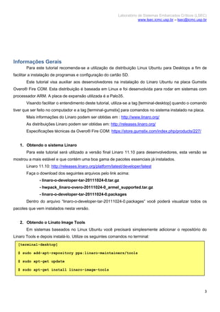 Laboratório de Sistemas Embarcados Críticos (LSEC)
www.lsec.icmc.usp.br – lsec@icmc.usp.br
3
Informações Gerais
Para este tutorial recomenda-se a utilização da distribuição Linux Ubuntu para Desktops a fim de
facilitar a instalação de programas e configuração do cartão SD.
Este tutorial visa auxiliar aos desenvolvedores na instalação do Linaro Ubuntu na placa Gumstix
Overo® Fire COM. Esta distribuição é baseada em Linux e foi desenvolvida para rodar em sistemas com
processador ARM. A placa de expansão utilizada é a Palo35.
Visando facilitar o entendimento deste tutorial, utiliza-se a tag [terminal-desktop] quando o comando
tiver que ser feito no computador e a tag [terminal-gumstix] para comandos no sistema instalado na placa.
Mais informações do Linaro podem ser obtidas em : http://www.linaro.org/
As distribuições Linaro podem ser obtidas em: http://releases.linaro.org/
Especificações técnicas da Overo® Fire COM: https://store.gumstix.com/index.php/products/227/
1. Obtendo o sistema Linaro
Para este tutorial será utilizado a versão final Linaro 11.10 para desenvolvedores, esta versão se
mostrou a mais estável e que contém uma boa gama de pacotes essenciais já instalados.
Linaro 11.10: http://releases.linaro.org/platform/latest/developer/latest
Faça o download dos seguintes arquivos pelo link acima:
- linaro-o-developer-tar-20111024-0.tar.gz
- hwpack_linaro-overo-20111024-0_armel_supported.tar.gz
- linaro-o-developer-tar-20111024-0.packages
Dentro do arquivo “linaro-o-developer-tar-20111024-0.packages” você poderá visualizar todos os
pacotes que vem instalados nesta versão.
2. Obtendo o Linato Image Tools
Em sistemas baseados no Linux Ubuntu você precisará simplesmente adicionar o repositório do
Linaro Tools e depois instalá-lo. Utilize os seguintes comandos no terminal:
[terminal-desktop]
$ sudo add-apt-repository ppa:linaro-maintainers/tools
$ sudo apt-get update
$ sudo apt-get install linaro-image-tools
 