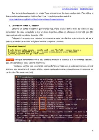 Laboratório de Sistemas Embarcados Críticos (LSEC)
www.lsec.icmc.usp.br – lsec@icmc.usp.br
4
Das ferramentas disponíveis no Image Tools, precisaremos do linaro-media-create. Para utilizar o
linaro-media-create em outras distribuições Linux, consulte instruções neste link:
https://wiki.linaro.org/Platform/DevPlatform/Ubuntu/ImageInstallation
3. Criando um cartão SD bootável
Obtenha um cartão microSD de pelo menos 8GB. Insira o cartão SD no leitor de cartões do seu
computador. Se o seu computador já tiver um leitor de cartões, utilize um adaptador de microSD para SD,
caso contrário utilize um leitor de cartão USB.
Coloque todos os arquivos baixados em uma única pasta para facilitar o procedimento. Vá até a
pasta que contém os arquivos e digite no terminal o seguinte comando:
Atenção: Verifique atentamente onde o seu cartão foi montado e substitua o X no comando “/dev/sdX”
pela letra correta que o seu sistema determinou.
Você pode verificar isso executando o comando “dmesg” logo após o cartão ser montado, deverá
aparecer algo semelhante à imagem abaixo, a parte destacada mostra o dispositivo que corresponde ao
cartão microSD, neste caso [sdb]:
[terminal-desktop]
$ sudo linaro-media-create --rootfs ext3 --mmc /dev/sdX –-binary linaro-o-
developer-tar-20111024-0.tar.gz --hwpack hwpack_linaro-overo-20111024-
0_armel_supported.tar.gz --dev overo
 
