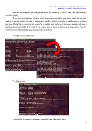 Laboratório de Sistemas Embarcados Críticos (LSEC)
www.lsec.icmc.usp.br – lsec@icmc.usp.br
5
Após ter se certificado da letra correta do cartão execute o comando para criar os arquivos e
montar o cartão.
O processo levará alguns minutos, pois o linaro-media-create irá organizar e baixar os arquivos,
realizar o apt-get update, formatar e particionar o cartão e depois preencher o cartão com os arquivos
corretos. Chegando ao momento de preencher o cartão, esta parte pode demorar, aguarde até que o
processo tenha concluído, o terminal tenha voltado para a linha de comando e as partições “boot” e
“rootfs” tenham sido montadas automaticamente pelo sistema.
Inicio do linaro-media-create:
Fim do processo:
Terminado o processo, o cartão está pronto para ser inserido na placa.
 