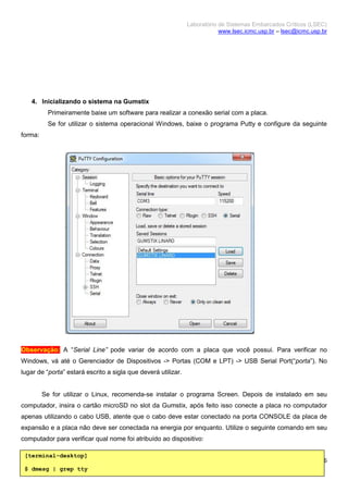 Laboratório de Sistemas Embarcados Críticos (LSEC)
www.lsec.icmc.usp.br – lsec@icmc.usp.br
6
4. Inicializando o sistema na Gumstix
Primeiramente baixe um software para realizar a conexão serial com a placa.
Se for utilizar o sistema operacional Windows, baixe o programa Putty e configure da seguinte
forma:
Observação: A “Serial Line” pode variar de acordo com a placa que você possui. Para verificar no
Windows, vá até o Gerenciador de Dispositivos -> Portas (COM e LPT) -> USB Serial Port(“porta”). No
lugar de “porta” estará escrito a sigla que deverá utilizar.
Se for utilizar o Linux, recomenda-se instalar o programa Screen. Depois de instalado em seu
computador, insira o cartão microSD no slot da Gumstix, após feito isso conecte a placa no computador
apenas utilizando o cabo USB, atente que o cabo deve estar conectado na porta CONSOLE da placa de
expansão e a placa não deve ser conectada na energia por enquanto. Utilize o seguinte comando em seu
computador para verificar qual nome foi atribuído ao dispositivo:
[terminal-desktop]
$ dmesg | grep tty
 