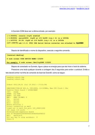 Laboratório de Sistemas Embarcados Críticos (LSEC)
www.lsec.icmc.usp.br – lsec@icmc.usp.br
7
A Gumstix COM deve ser a última entrada, por exemplo:
Depois de identificado o nome do dispositivo, execute o seguinte comando:
Depois de conectado na Gumstix, ligue a placa na energia para que ela inicie o boot do sistema.
Pressione uma tecla qualquer durante a contagem dos 5 segundos para evitar o autoboot. Então a
tela deverá entrar na linha de comando do boot da Overo®, como se segue:
[ 0.000000] console [tty0] enabled
[ 0.853593] serial8250: ttyS0 at I/O 0x3f8 (irq = 4) is a 16550A
[ 1.047979] 00:09: ttyS0 at I/O 0x3f8 (irq = 4) is a 16550A
[127.108578] usb 1-1.6: FTDI USB Serial Device converter now attached to ttyUSB0
[terminal-desktop]
$ sudo screen <USB DEVICE NAME> 115200
Por exemplo: $ sudo screen /dev/ttyUSB0 115200
reading u-boot.img
reading u-boot.img
U-Boot 2012.04.01 (Jul 19 2012 - 17:31:34)
OMAP36XX/37XX-GP ES1.2, CPU-OPP2, L3-165MHz, Max CPU Clock 1 Ghz
Gumstix Overo board + LPDDR/NAND
I2C: ready
DRAM: 512 MiB
NAND: 512 MiB
MMC: OMAP SD/MMC: 0
In: serial
Out: serial
Err: serial
Board revision: 1
Direct connection on mmc2
timed out in wait_for_pin: I2C_STAT=1000
I2C read: I/O error
Unrecognized expansion board
Die ID #2d3800229ff8000001683b060a00b012
Net: smc911x-0
Hit any key to stop autoboot: 0
Overo #
 
