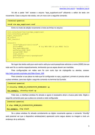 Laboratório de Sistemas Embarcados Críticos (LSEC)
www.lsec.icmc.usp.br – lsec@icmc.usp.br
9
Vá até a pasta “/etc” acesse o arquivo “wpa_supplicant.conf” utilizando o editor de texto vim
novamente. Caso o arquivo não exista, crie um novo com o seguinte comando:
Entre no modo de edição novamente e insira as linhas no arquivo:
No lugar dos textos add-your-ascii-ssid e add-your-ascii-passphrase adicione o nome (SSID) da sua
rede sem fio e a senha respectivamente, lembrando que as aspas devem ser mantidas.
Para configurações em redes sem fio com outro tipo de criptografia ou abertas, acesse:
http://wiki.gumstix.org/index.php?title=Overo_Wifi
Para conectar a sua placa na rede que foi configurada no wpa_supplicant, primeiro é preciso ativar
a placa wireless, para isso digite o seguinte comando no terminal da Gumstix:
Feito isso, a interface wireless foi ativada e agora é necessário ativar a busca pela rede. Digite o
seguinte comando para que a placa se conecte a rede configurada:
Se a placa wireless foi ativada corretamente ao digitar novamente apenas o comando “ifconfig”
será possível ver que o dispositivo wireless(wlan) aparecerá como segue abaixo na imagem e terá um
endereço de ip atribuído:
[terminal-gumstix]
/etc# vim wpa_supplicant.conf
ctrl_interface=/var/run/wpa_supplicant
ctrl_interface_group=0
eapol_version=1
ap_scan=1
fast_reauth=1
network={
ssid="add-your-ascii-ssid"
proto=WPA2 # try WPA RSN if you WPA2 fails
key_mgmt=WPA-PSK
pairwise=CCMP TKIP
group=CCMP TKIP
scan_ssid=1
psk="add-your-ascii-passphrase"
priority=10
}
[terminal-gumstix]
# ifconfig <NOME_DO_DISPOSITIVO_WIRELESS> up
Por exemplo: ifconfig wlan0 up
[terminal-gumstix]
# ifup <NOME_DO_DISPOSITIVO_WIRELESS>
Por exemplo: ifup wlan0
 