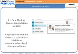 rentabilize a sua presença online

www.linkedportugal.com

                                             Linkedin Endorsements




        7 – Para Eliminar
      Recomendação feita a
             alguém:


     Clique sobre o número
     que está a AZUL (indica
            habilidades
     recomendadas) . Duplo
       clique para eliminar

               | Created by www.linkedportugal.com - Pedro Caramez and Silvino Santos © 2012 |
 