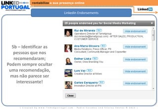 rentabilize a sua presença online

www.linkedportugal.com

                                             Linkedin Endorsements




   5b – Identificar as
    pessoas que nos
    recomendaram;
 Podem sempre ocultar
  uma recomendação,
  mas não parece ser
     interessante!




               | Created by www.linkedportugal.com - Pedro Caramez and Silvino Santos © 2012 |
 