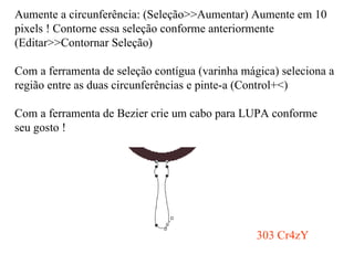 Aumente a circunferência: (Seleção>>Aumentar) Aumente em 10 pixels ! Contorne essa seleção conforme anteriormente (Editar>>Contornar Seleção) Com a ferramenta de seleção contígua (varinha mágica) seleciona a região entre as duas circunferências e pinte-a (Control+<) Com a ferramenta de Bezier crie um cabo para LUPA conforme seu gosto ! 303 Cr4zY 