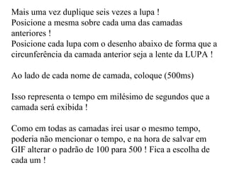 Mais uma vez duplique seis vezes a lupa ! Posicione a mesma sobre cada uma das camadas anteriores ! Posicione cada lupa com o desenho abaixo de forma que a circunferência da camada anterior seja a lente da LUPA ! Ao lado de cada nome de camada, coloque (500ms) Isso representa o tempo em milésimo de segundos que a camada será exibida ! Como em todas as camadas irei usar o mesmo tempo, poderia não mencionar o tempo, e na hora de salvar em GIF alterar o padrão de 100 para 500 ! Fica a escolha de cada um !  