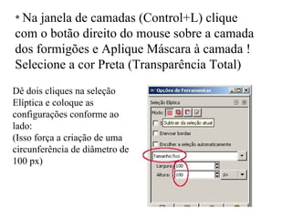 *  Na janela de camadas (Control+L) clique com o botão direito do mouse sobre a camada dos formigões e Aplique Máscara à camada ! Selecione a cor Preta (Transparência Total) Dê dois cliques na seleção Elíptica e coloque as configurações conforme ao lado: (Isso força a criação de uma circunferência de diâmetro de 100 px) 