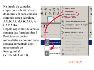 Na janela de camadas, clique com o botão direito do mouse em cada camada com máscara e selecione APLICAR MÁSCARA À CAMADA. Depois copie mais 6 vezes a camada das formiguinhas ! Posicione as cópias intercaladas e combine cada camada aumentada com uma camada de formiguinha! (VEJA AO LADO) 303 Cr4zY 