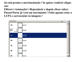 Já está pronto a movimentação ! Se quiser conferir clique em: Filtros>>Animação>>Reproduzir e depois clicar sobre: Passar/Parar já verá em movimento ! Falta apenas criar a LUPA e acrescentar às imagens ! 