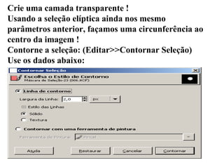Crie uma camada transparente ! Usando a seleção elíptica ainda nos mesmo parâmetros anterior, façamos uma circunferência ao centro da imagem ! Contorne a seleção: (Editar>>Contornar Seleção) Use os dados abaixo: 