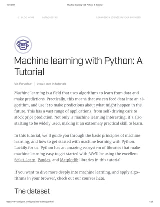 3/27/2017 Machine learning with Python: A Tutorial
https://www.dataquest.io/blog/machine-learning-python/ 1/23
LOG HOM DATAQUT.IO LARN DATA CINC IN YOUR ROWR

Machine learning with Pthon: A
Tutorial
Vik Paruchuri  21 OCT 2015 in tutorial
Machine learning is a eld that uses algorithms to learn from data and
make predictions. Practically, this means that we can feed data into an al-
gorithm, and use it to make predictions about what might happen in the
future. This has a vast range of applications, from self-driving cars to
stock price prediction. Not only is machine learning interesting, it’s also
starting to be widely used, making it an extremely practical skill to learn.
In this tutorial, we’ll guide you through the basic principles of machine
learning, and how to get started with machine learning with Python.
Luckily for us, Python has an amazing ecosystem of libraries that make
machine learning easy to get started with. We’ll be using the excellent
Scikit-learn, Pandas, and Matplotlib libraries in this tutorial.
If you want to dive more deeply into machine learning, and apply algo-
rithms in your browser, check out our courses here.
The dataet
 