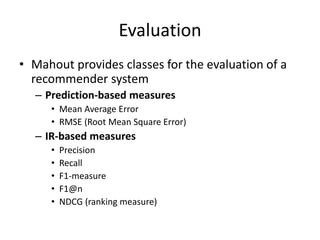 Evaluation
• Mahout provides classes for the evaluation of a
  recommender system
  – Prediction-based measures
     • Mea...