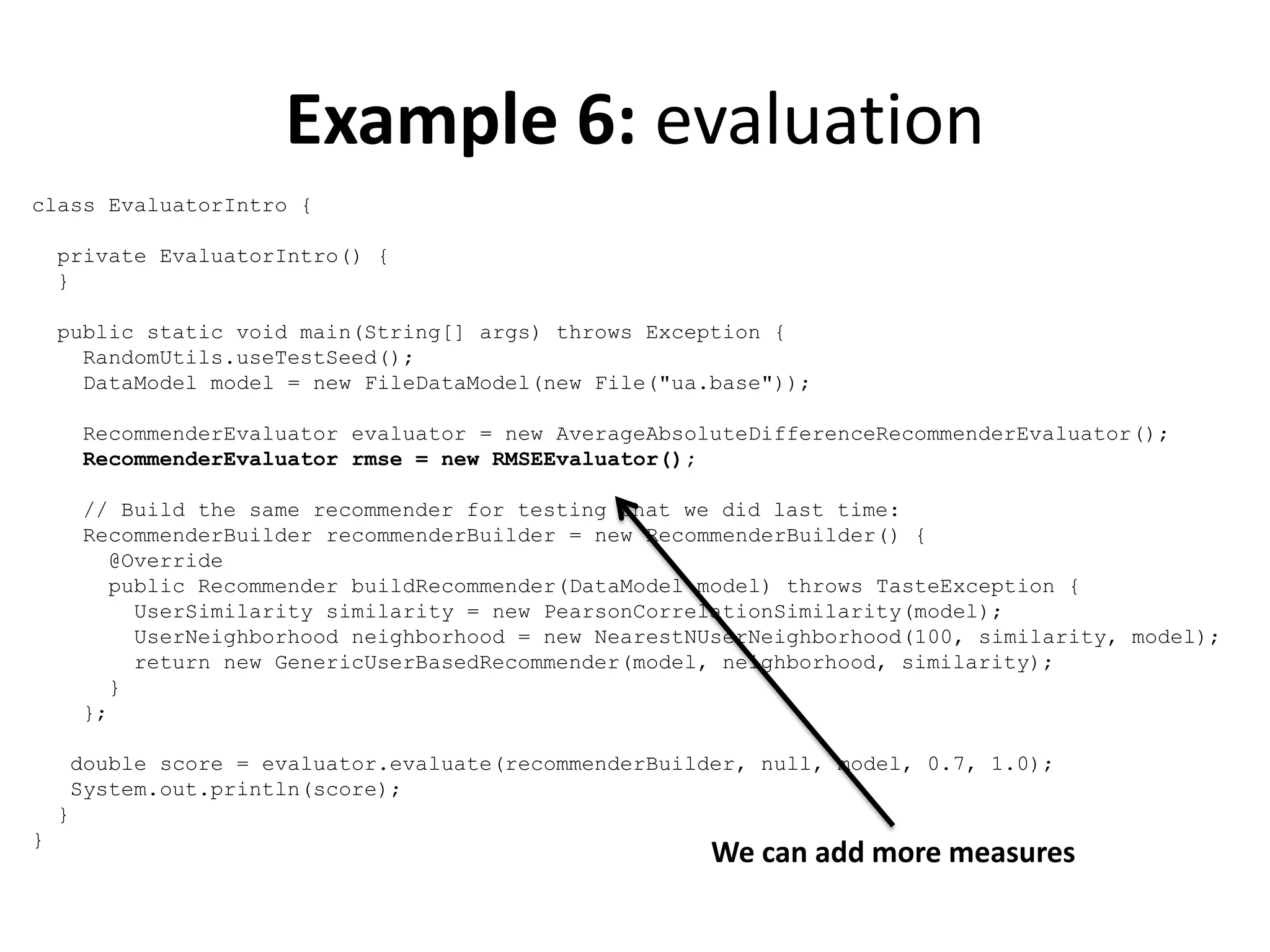 Example 6: evaluation
class EvaluatorIntro {
private EvaluatorIntro() {
}
public static void main(String[] args) throws Exception {
RandomUtils.useTestSeed();
DataModel model = new FileDataModel(new File("ua.base"));
RecommenderEvaluator evaluator = new AverageAbsoluteDifferenceRecommenderEvaluator();
RecommenderEvaluator rmse = new RMSEEvaluator();
// Build the same recommender for testing that we did last time:
RecommenderBuilder recommenderBuilder = new RecommenderBuilder() {
@Override
public Recommender buildRecommender(DataModel model) throws TasteException {
UserSimilarity similarity = new PearsonCorrelationSimilarity(model);
UserNeighborhood neighborhood = new NearestNUserNeighborhood(100, similarity, model);
return new GenericUserBasedRecommender(model, neighborhood, similarity);
}
};
double score = evaluator.evaluate(recommenderBuilder, null, model, 0.7, 1.0);
System.out.println(score);
}
}

We can add more measures

 