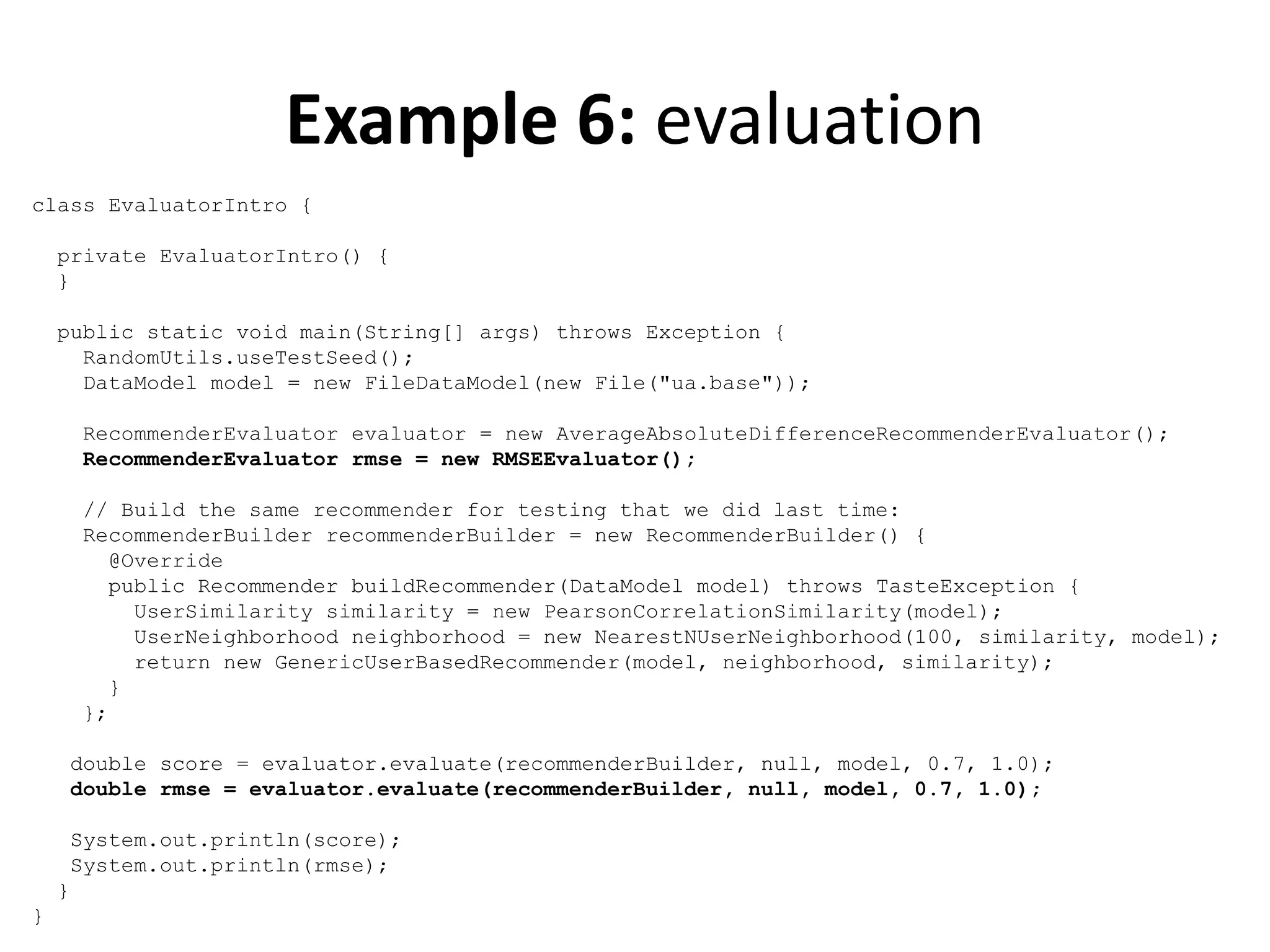 Example 6: evaluation
class EvaluatorIntro {
private EvaluatorIntro() {
}
public static void main(String[] args) throws Exception {
RandomUtils.useTestSeed();
DataModel model = new FileDataModel(new File("ua.base"));
RecommenderEvaluator evaluator = new AverageAbsoluteDifferenceRecommenderEvaluator();
RecommenderEvaluator rmse = new RMSEEvaluator();
// Build the same recommender for testing that we did last time:
RecommenderBuilder recommenderBuilder = new RecommenderBuilder() {
@Override
public Recommender buildRecommender(DataModel model) throws TasteException {
UserSimilarity similarity = new PearsonCorrelationSimilarity(model);
UserNeighborhood neighborhood = new NearestNUserNeighborhood(100, similarity, model);
return new GenericUserBasedRecommender(model, neighborhood, similarity);
}
};
double score = evaluator.evaluate(recommenderBuilder, null, model, 0.7, 1.0);
double rmse = evaluator.evaluate(recommenderBuilder, null, model, 0.7, 1.0);
System.out.println(score);
System.out.println(rmse);
}
}

 