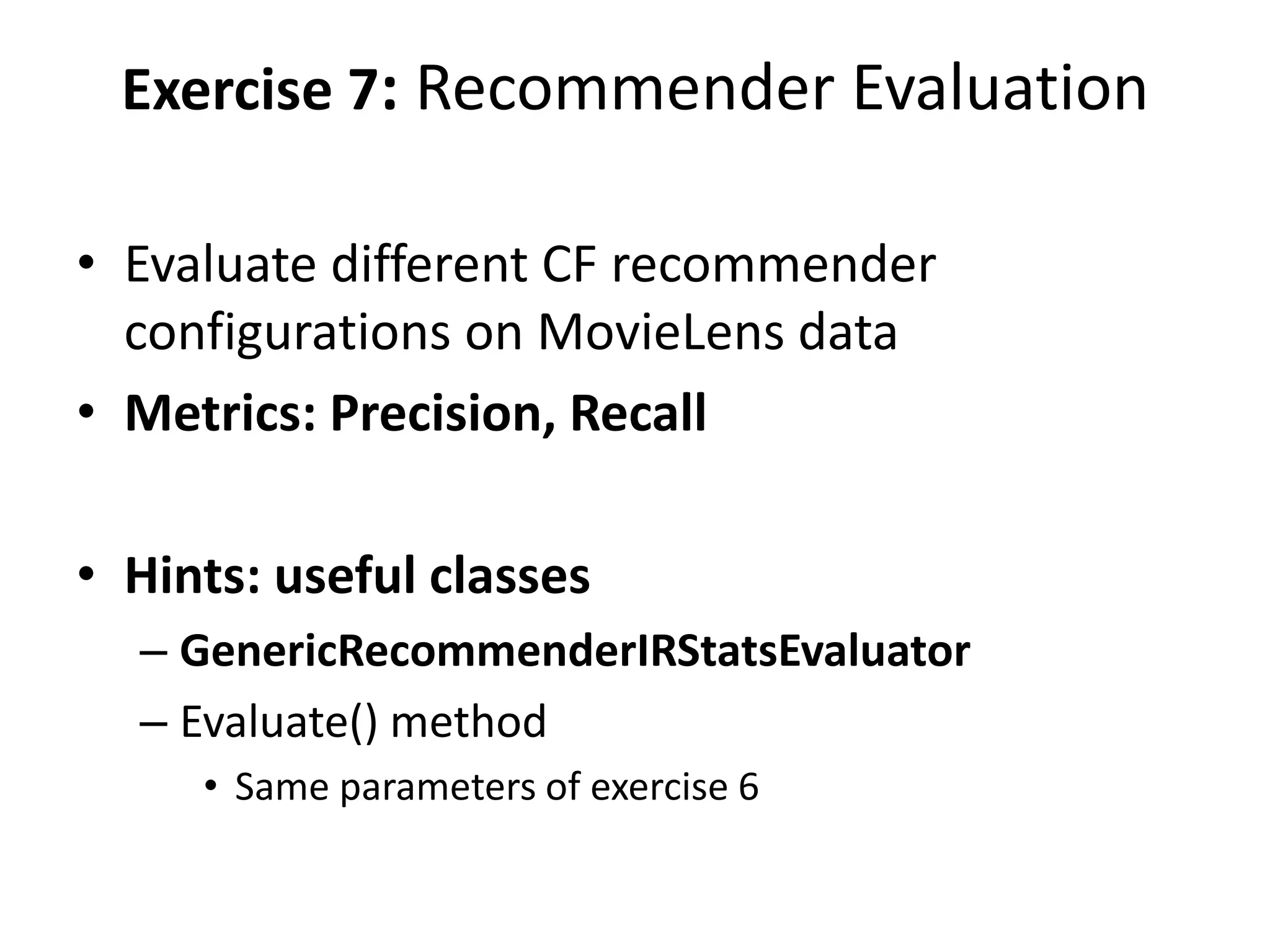 Exercise 7: Recommender Evaluation
• Evaluate different CF recommender
configurations on MovieLens data
• Metrics: Precision, Recall
• Hints: useful classes
– GenericRecommenderIRStatsEvaluator
– Evaluate() method
• Same parameters of exercise 6

 