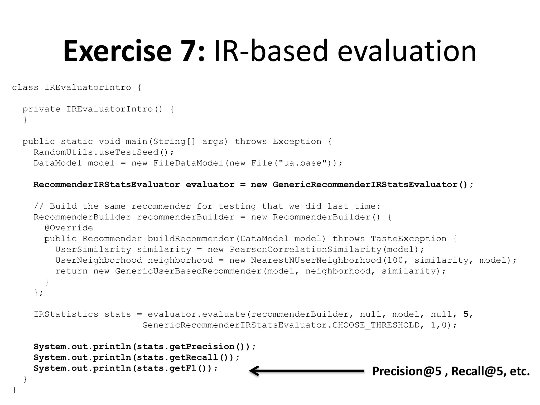 Exercise 7: IR-based evaluation
class IREvaluatorIntro {
private IREvaluatorIntro() {
}
public static void main(String[] args) throws Exception {
RandomUtils.useTestSeed();
DataModel model = new FileDataModel(new File("ua.base"));
RecommenderIRStatsEvaluator evaluator = new GenericRecommenderIRStatsEvaluator();
// Build the same recommender for testing that we did last time:
RecommenderBuilder recommenderBuilder = new RecommenderBuilder() {
@Override
public Recommender buildRecommender(DataModel model) throws TasteException {
UserSimilarity similarity = new PearsonCorrelationSimilarity(model);
UserNeighborhood neighborhood = new NearestNUserNeighborhood(100, similarity, model);
return new GenericUserBasedRecommender(model, neighborhood, similarity);
}
};
IRStatistics stats = evaluator.evaluate(recommenderBuilder, null, model, null, 5,
GenericRecommenderIRStatsEvaluator.CHOOSE_THRESHOLD, 1,0);
System.out.println(stats.getPrecision());
System.out.println(stats.getRecall());
System.out.println(stats.getF1());
}
}

Precision@5 , Recall@5, etc.

 