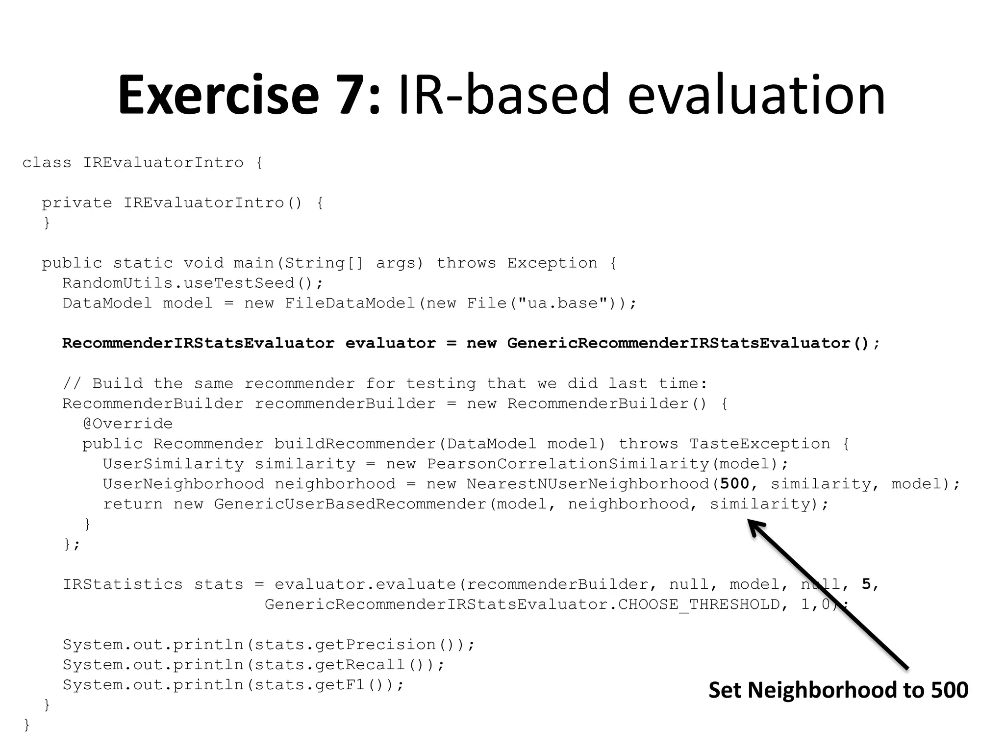 Exercise 7: IR-based evaluation
class IREvaluatorIntro {
private IREvaluatorIntro() {
}
public static void main(String[] args) throws Exception {
RandomUtils.useTestSeed();
DataModel model = new FileDataModel(new File("ua.base"));
RecommenderIRStatsEvaluator evaluator = new GenericRecommenderIRStatsEvaluator();
// Build the same recommender for testing that we did last time:
RecommenderBuilder recommenderBuilder = new RecommenderBuilder() {
@Override
public Recommender buildRecommender(DataModel model) throws TasteException {
UserSimilarity similarity = new PearsonCorrelationSimilarity(model);
UserNeighborhood neighborhood = new NearestNUserNeighborhood(500, similarity, model);
return new GenericUserBasedRecommender(model, neighborhood, similarity);
}
};
IRStatistics stats = evaluator.evaluate(recommenderBuilder, null, model, null, 5,
GenericRecommenderIRStatsEvaluator.CHOOSE_THRESHOLD, 1,0);
System.out.println(stats.getPrecision());
System.out.println(stats.getRecall());
System.out.println(stats.getF1());
}
}

Set Neighborhood to 500

 