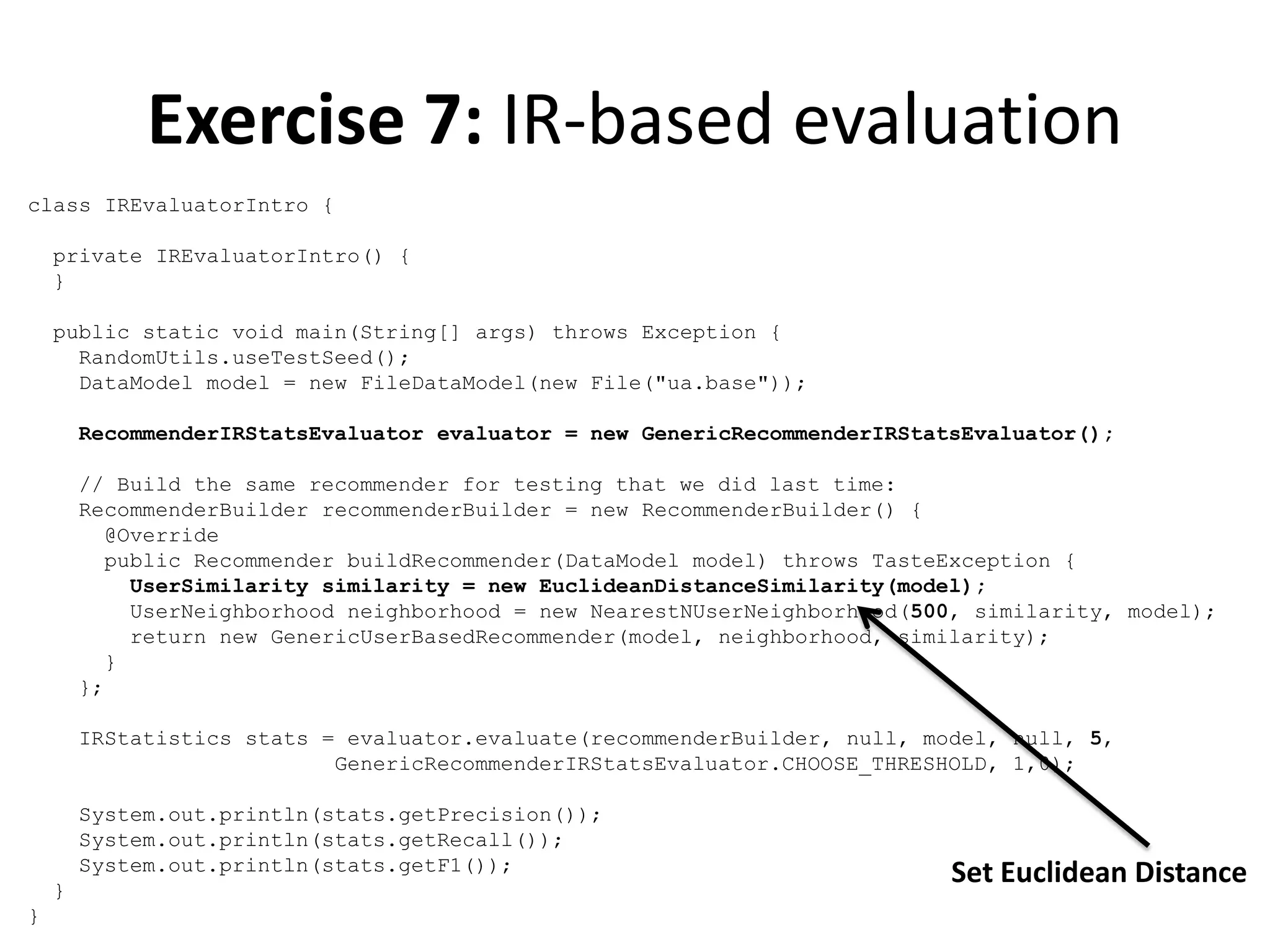 Exercise 7: IR-based evaluation
class IREvaluatorIntro {
private IREvaluatorIntro() {
}
public static void main(String[] args) throws Exception {
RandomUtils.useTestSeed();
DataModel model = new FileDataModel(new File("ua.base"));
RecommenderIRStatsEvaluator evaluator = new GenericRecommenderIRStatsEvaluator();
// Build the same recommender for testing that we did last time:
RecommenderBuilder recommenderBuilder = new RecommenderBuilder() {
@Override
public Recommender buildRecommender(DataModel model) throws TasteException {
UserSimilarity similarity = new EuclideanDistanceSimilarity(model);
UserNeighborhood neighborhood = new NearestNUserNeighborhood(500, similarity, model);
return new GenericUserBasedRecommender(model, neighborhood, similarity);
}
};
IRStatistics stats = evaluator.evaluate(recommenderBuilder, null, model, null, 5,
GenericRecommenderIRStatsEvaluator.CHOOSE_THRESHOLD, 1,0);
System.out.println(stats.getPrecision());
System.out.println(stats.getRecall());
System.out.println(stats.getF1());
}
}

Set Euclidean Distance

 