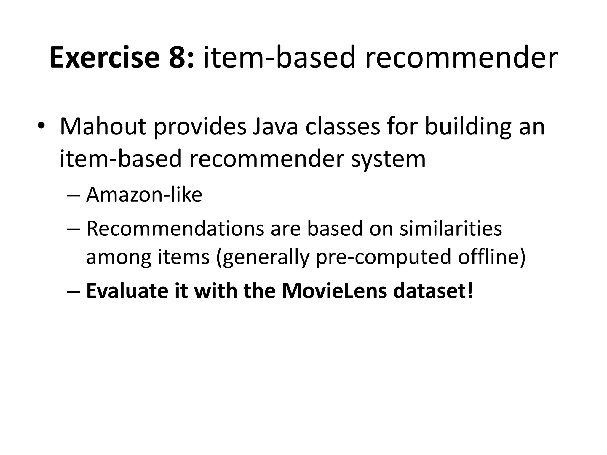 Exercise 8: item-based recommender
• Mahout provides Java classes for building an
item-based recommender system
– Amazon-like
– Recommendations are based on similarities
among items (generally pre-computed offline)
– Evaluate it with the MovieLens dataset!

 