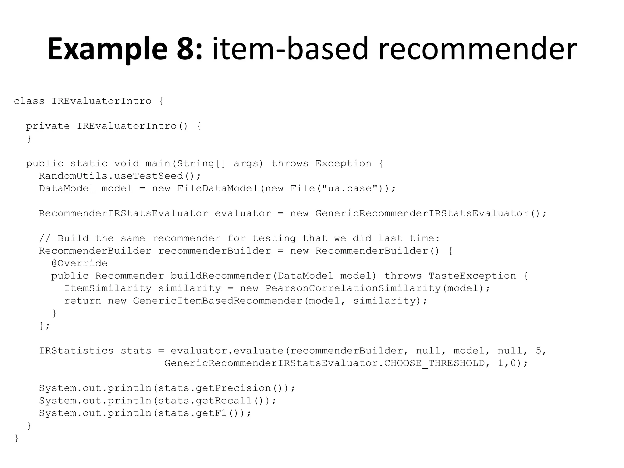Example 8: item-based recommender
class IREvaluatorIntro {
private IREvaluatorIntro() {
}
public static void main(String[] args) throws Exception {
RandomUtils.useTestSeed();
DataModel model = new FileDataModel(new File("ua.base"));
RecommenderIRStatsEvaluator evaluator = new GenericRecommenderIRStatsEvaluator();
// Build the same recommender for testing that we did last time:
RecommenderBuilder recommenderBuilder = new RecommenderBuilder() {
@Override
public Recommender buildRecommender(DataModel model) throws TasteException {
ItemSimilarity similarity = new PearsonCorrelationSimilarity(model);
return new GenericItemBasedRecommender(model, similarity);
}
};
IRStatistics stats = evaluator.evaluate(recommenderBuilder, null, model, null, 5,
GenericRecommenderIRStatsEvaluator.CHOOSE_THRESHOLD, 1,0);
System.out.println(stats.getPrecision());
System.out.println(stats.getRecall());
System.out.println(stats.getF1());
}
}

 