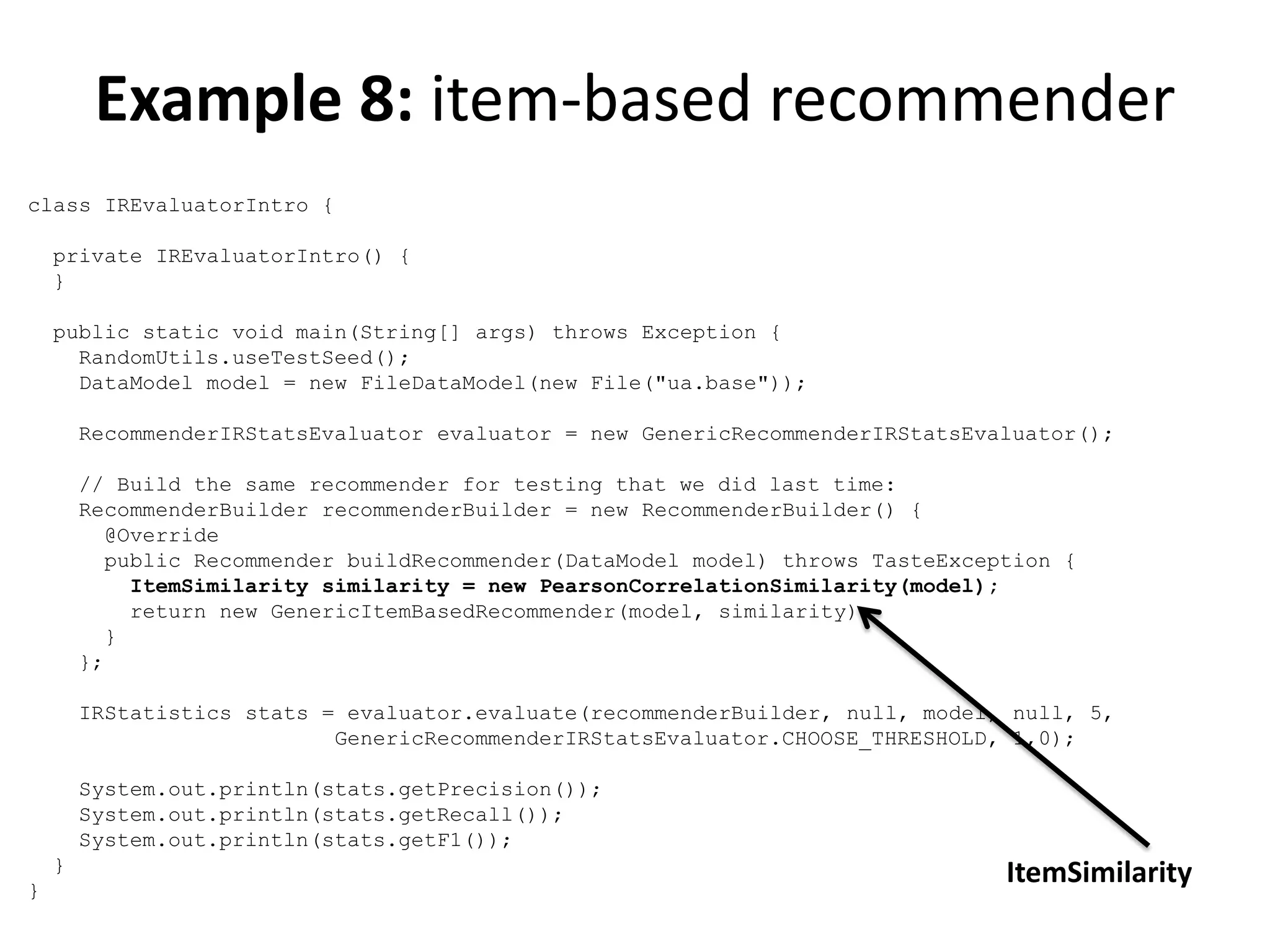 Example 8: item-based recommender
class IREvaluatorIntro {
private IREvaluatorIntro() {
}
public static void main(String[] args) throws Exception {
RandomUtils.useTestSeed();
DataModel model = new FileDataModel(new File("ua.base"));
RecommenderIRStatsEvaluator evaluator = new GenericRecommenderIRStatsEvaluator();
// Build the same recommender for testing that we did last time:
RecommenderBuilder recommenderBuilder = new RecommenderBuilder() {
@Override
public Recommender buildRecommender(DataModel model) throws TasteException {
ItemSimilarity similarity = new PearsonCorrelationSimilarity(model);
return new GenericItemBasedRecommender(model, similarity);
}
};
IRStatistics stats = evaluator.evaluate(recommenderBuilder, null, model, null, 5,
GenericRecommenderIRStatsEvaluator.CHOOSE_THRESHOLD, 1,0);
System.out.println(stats.getPrecision());
System.out.println(stats.getRecall());
System.out.println(stats.getF1());
}
}

ItemSimilarity

 
