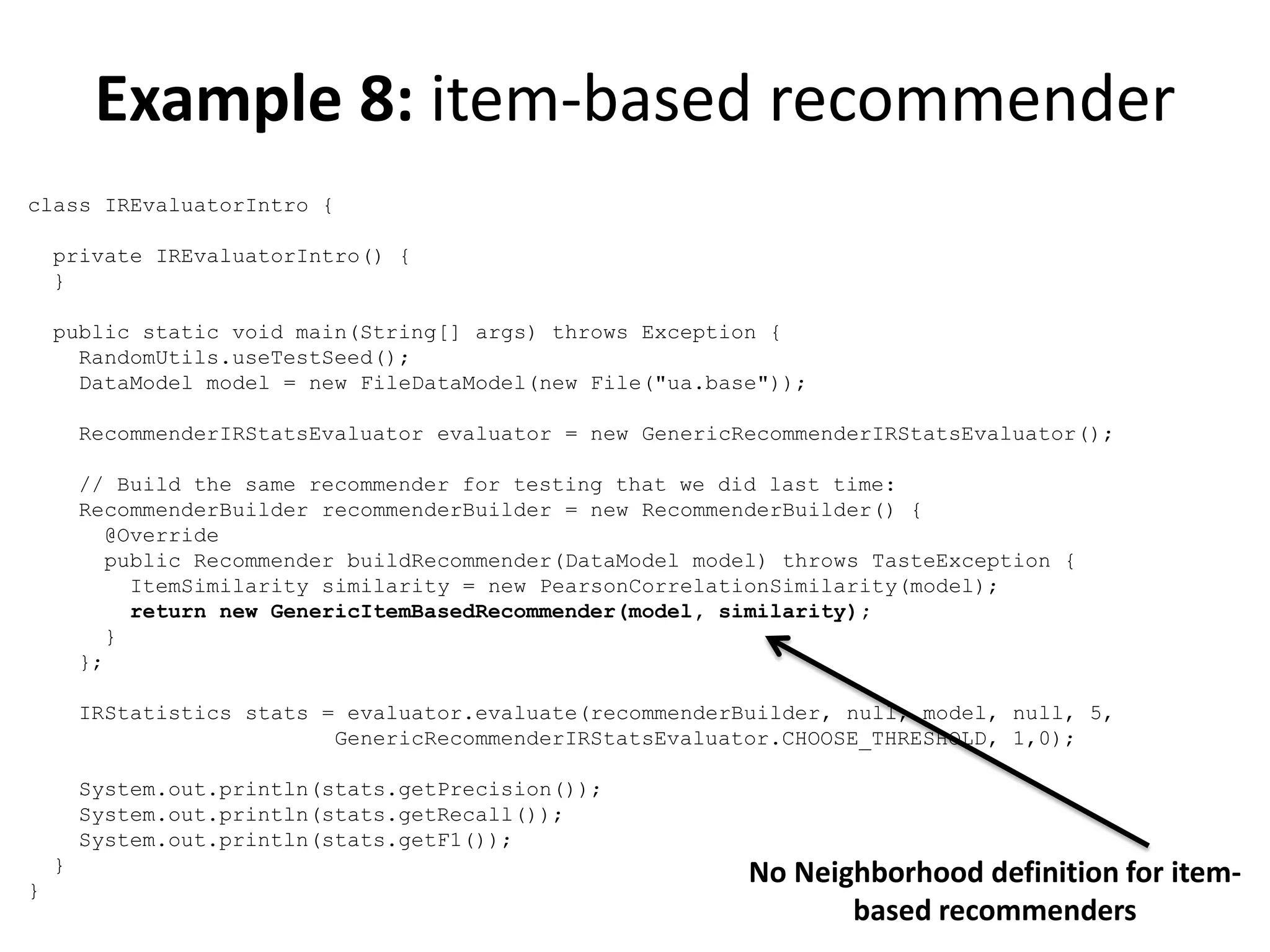 Example 8: item-based recommender
class IREvaluatorIntro {
private IREvaluatorIntro() {
}
public static void main(String[] args) throws Exception {
RandomUtils.useTestSeed();
DataModel model = new FileDataModel(new File("ua.base"));
RecommenderIRStatsEvaluator evaluator = new GenericRecommenderIRStatsEvaluator();
// Build the same recommender for testing that we did last time:
RecommenderBuilder recommenderBuilder = new RecommenderBuilder() {
@Override
public Recommender buildRecommender(DataModel model) throws TasteException {
ItemSimilarity similarity = new PearsonCorrelationSimilarity(model);
return new GenericItemBasedRecommender(model, similarity);
}
};
IRStatistics stats = evaluator.evaluate(recommenderBuilder, null, model, null, 5,
GenericRecommenderIRStatsEvaluator.CHOOSE_THRESHOLD, 1,0);
System.out.println(stats.getPrecision());
System.out.println(stats.getRecall());
System.out.println(stats.getF1());
}
}

No Neighborhood definition for itembased recommenders

 