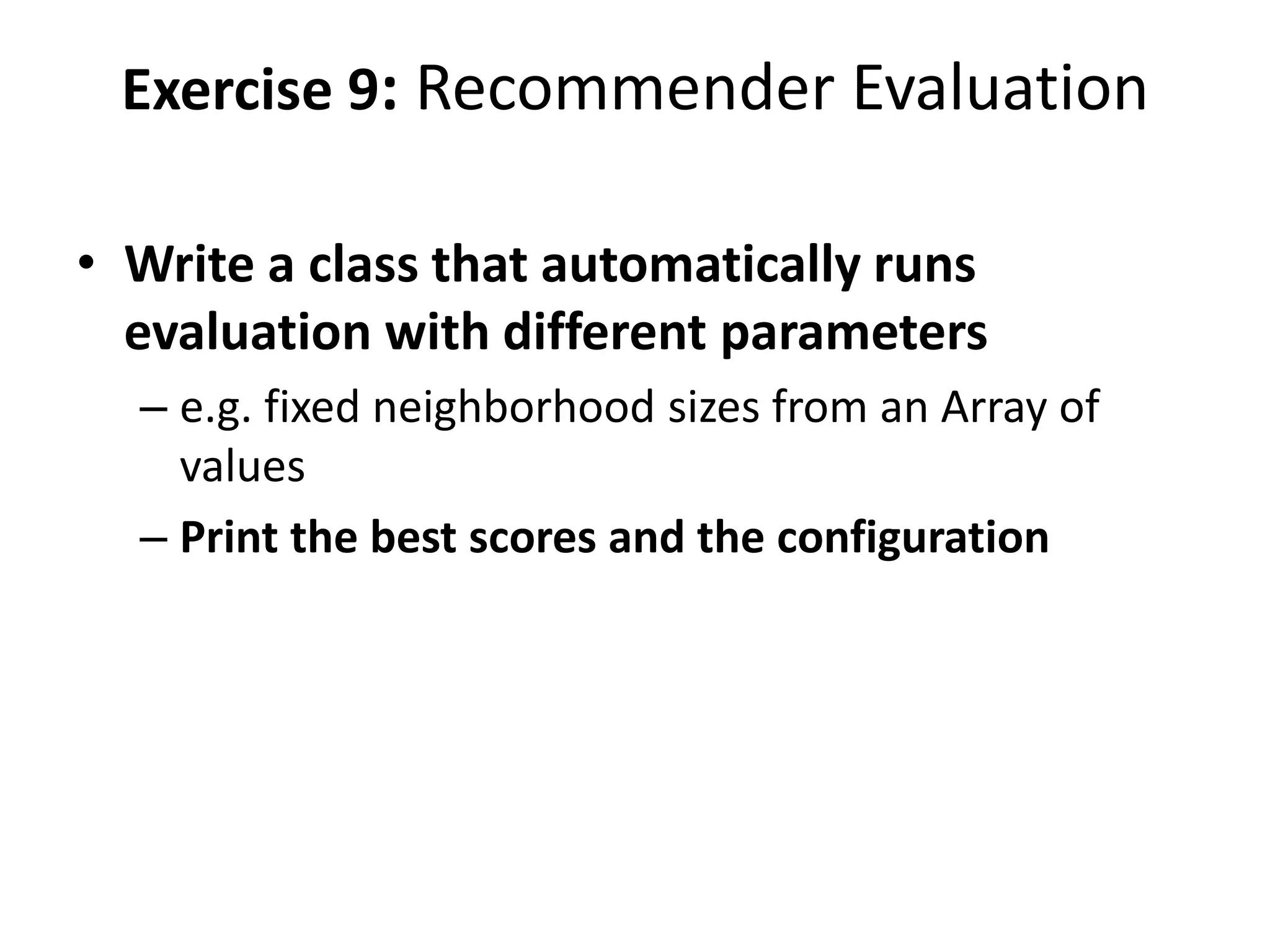 Exercise 9: Recommender Evaluation
• Write a class that automatically runs
evaluation with different parameters
– e.g. fixed neighborhood sizes from an Array of
values
– Print the best scores and the configuration

 